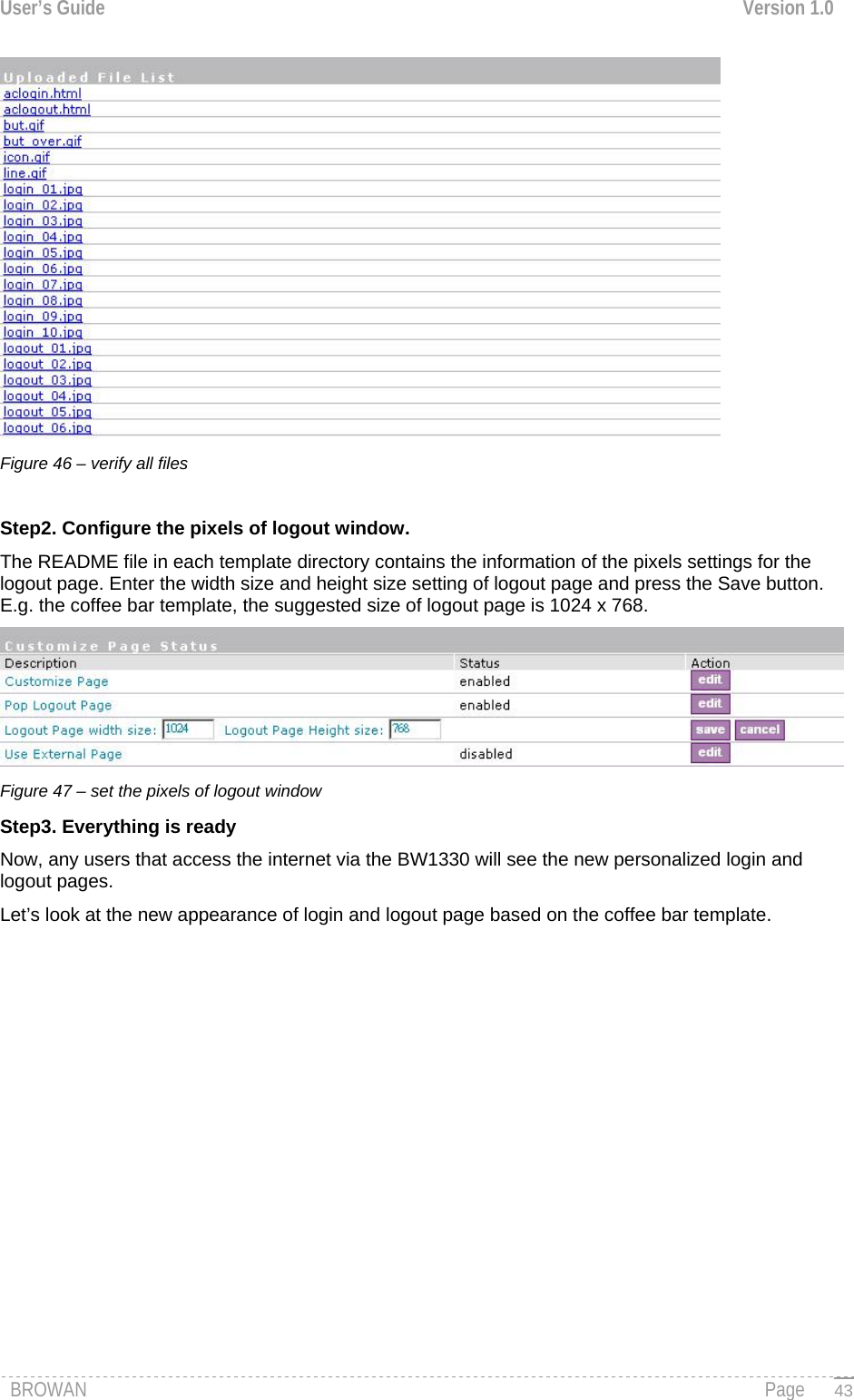 User’s Guide  Version 1.0   Figure 46 – verify all files   Step2. Configure the pixels of logout window. The README file in each template directory contains the information of the pixels settings for the logout page. Enter the width size and height size setting of logout page and press the Save button.  E.g. the coffee bar template, the suggested size of logout page is 1024 x 768.  Figure 47 – set the pixels of logout window Step3. Everything is ready  Now, any users that access the internet via the BW1330 will see the new personalized login and logout pages. Let’s look at the new appearance of login and logout page based on the coffee bar template. BROWAN                                                                                                                                               Page   43