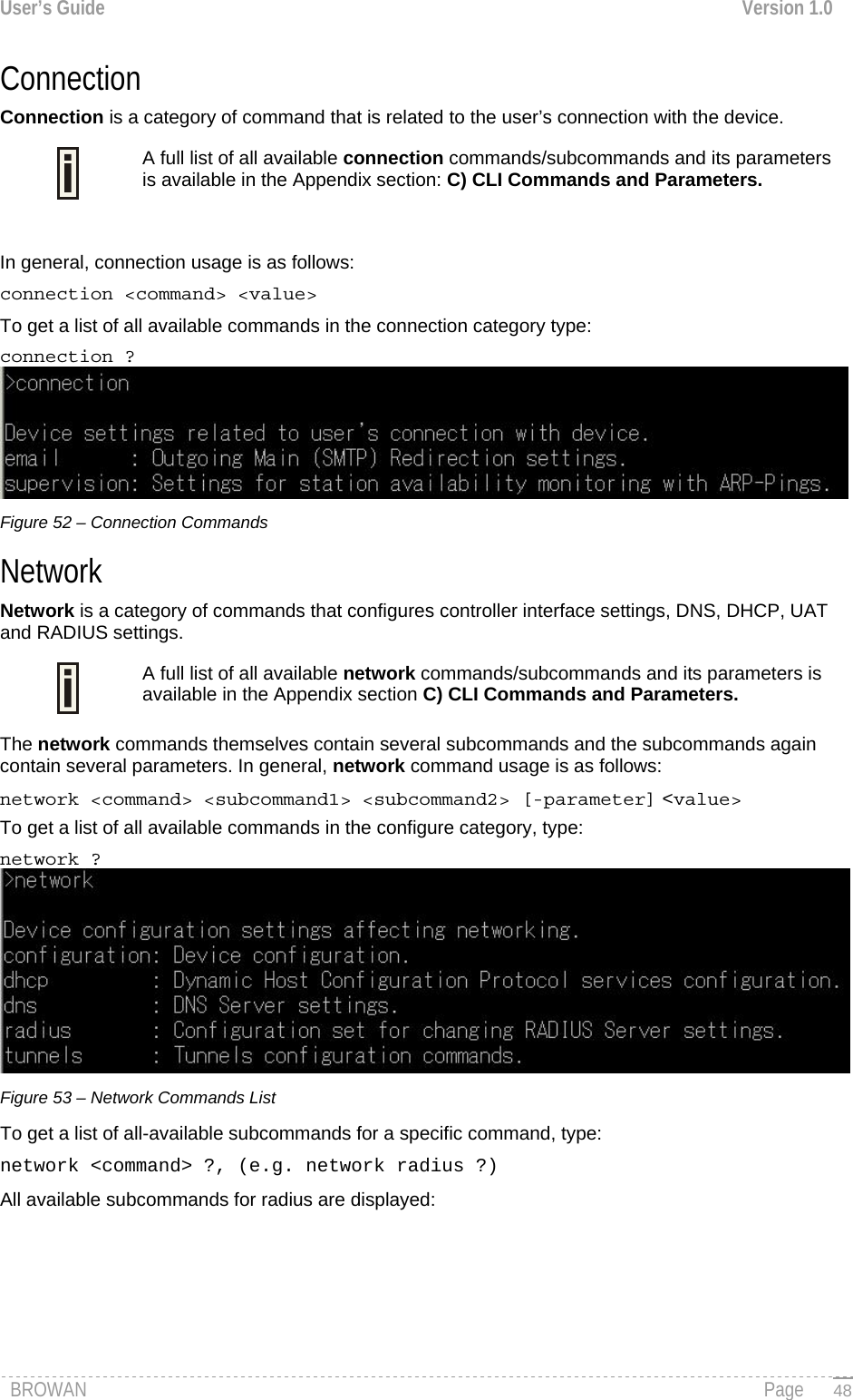 User’s Guide  Version 1.0  Connection  Connection is a category of command that is related to the user’s connection with the device. A full list of all available connection commands/subcommands and its parameters is available in the Appendix section: C) CLI Commands and Parameters.   In general, connection usage is as follows:  connection &lt;command&gt; &lt;value&gt; To get a list of all available commands in the connection category type:  connection ?  Figure 52 – Connection Commands Network  Network is a category of commands that configures controller interface settings, DNS, DHCP, UAT and RADIUS settings. A full list of all available network commands/subcommands and its parameters is available in the Appendix section C) CLI Commands and Parameters.  The network commands themselves contain several subcommands and the subcommands again contain several parameters. In general, network command usage is as follows:  network &lt;command&gt; &lt;subcommand1&gt; &lt;subcommand2&gt; [-parameter] &lt;value&gt; To get a list of all available commands in the configure category, type:  network ?  Figure 53 – Network Commands List To get a list of all-available subcommands for a specific command, type:  network &lt;command&gt; ?, (e.g. network radius ?) All available subcommands for radius are displayed: BROWAN                                                                                                                                               Page   48