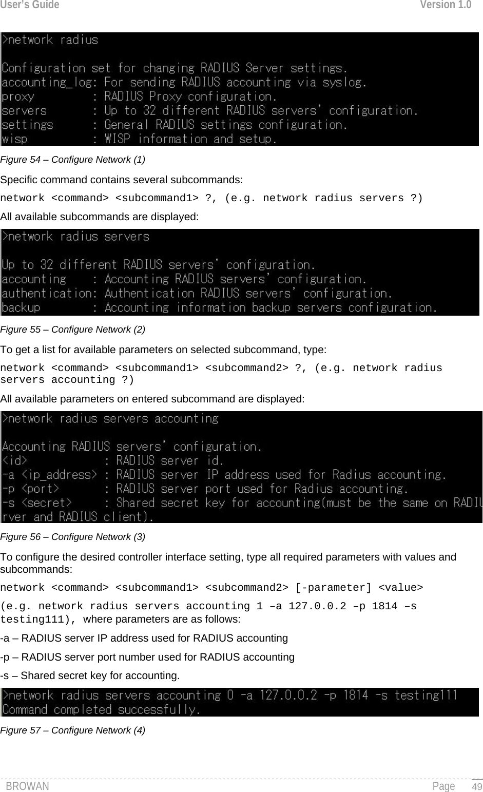 User’s Guide  Version 1.0   Figure 54 – Configure Network (1) Specific command contains several subcommands: network &lt;command&gt; &lt;subcommand1&gt; ?, (e.g. network radius servers ?) All available subcommands are displayed:  Figure 55 – Configure Network (2) To get a list for available parameters on selected subcommand, type: network &lt;command&gt; &lt;subcommand1&gt; &lt;subcommand2&gt; ?, (e.g. network radius servers accounting ?) All available parameters on entered subcommand are displayed:  Figure 56 – Configure Network (3) To configure the desired controller interface setting, type all required parameters with values and subcommands: network &lt;command&gt; &lt;subcommand1&gt; &lt;subcommand2&gt; [-parameter] &lt;value&gt;  (e.g. network radius servers accounting 1 –a 127.0.0.2 –p 1814 –s testing111), where parameters are as follows: -a – RADIUS server IP address used for RADIUS accounting -p – RADIUS server port number used for RADIUS accounting -s – Shared secret key for accounting.  Figure 57 – Configure Network (4) BROWAN                                                                                                                                               Page   49