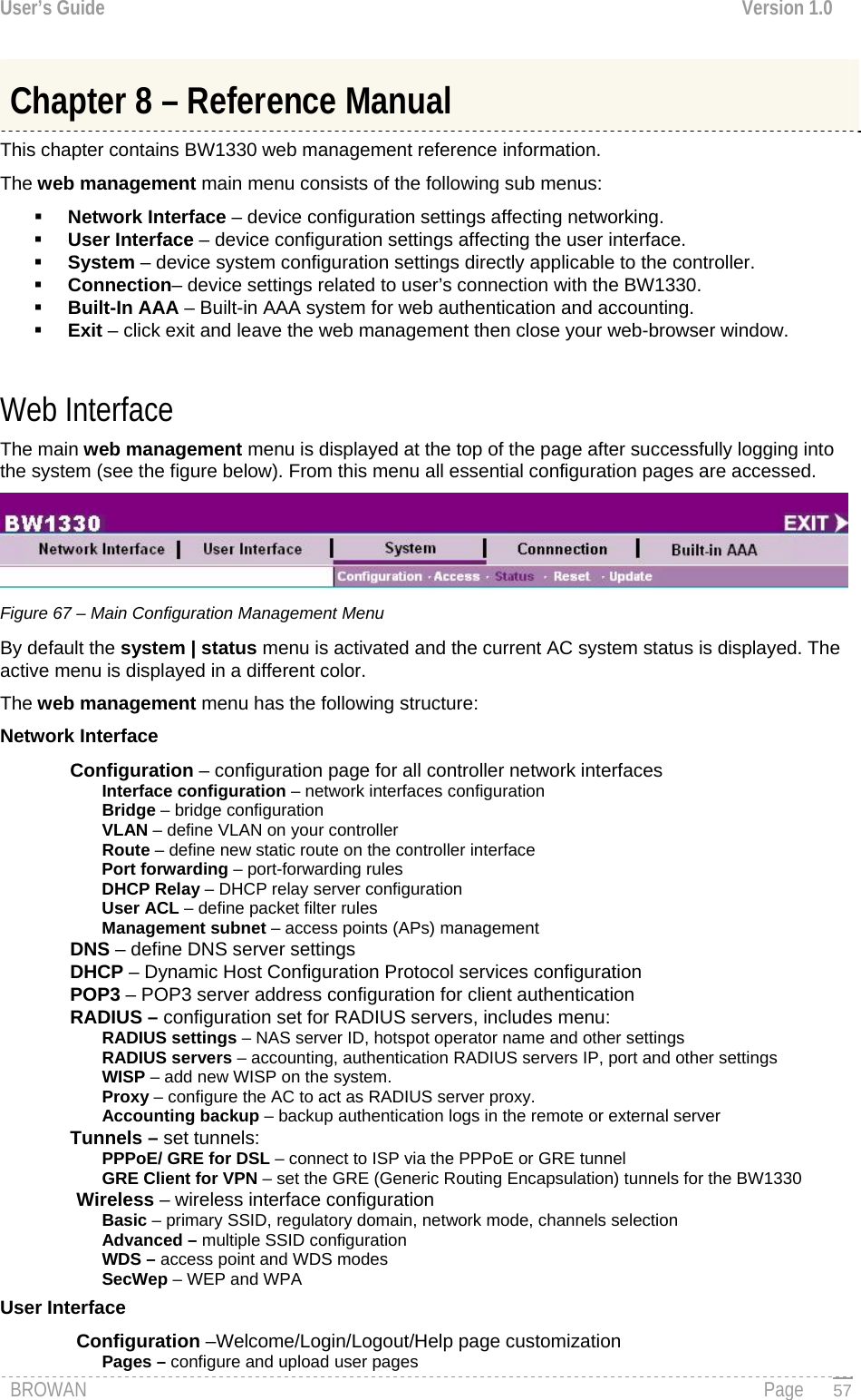User’s Guide  Version 1.0  Chapter 8 – Reference Manual This chapter contains BW1330 web management reference information. The web management main menu consists of the following sub menus:  Network Interface – device configuration settings affecting networking.  User Interface – device configuration settings affecting the user interface.  System – device system configuration settings directly applicable to the controller.  Connection– device settings related to user’s connection with the BW1330.  Built-In AAA – Built-in AAA system for web authentication and accounting.  Exit – click exit and leave the web management then close your web-browser window.  Web Interface The main web management menu is displayed at the top of the page after successfully logging into the system (see the figure below). From this menu all essential configuration pages are accessed.  Figure 67 – Main Configuration Management Menu By default the system | status menu is activated and the current AC system status is displayed. The active menu is displayed in a different color.  The web management menu has the following structure: Network Interface Configuration – configuration page for all controller network interfaces Interface configuration – network interfaces configuration Bridge – bridge configuration VLAN – define VLAN on your controller Route – define new static route on the controller interface Port forwarding – port-forwarding rules DHCP Relay – DHCP relay server configuration User ACL – define packet filter rules Management subnet – access points (APs) management  DNS – define DNS server settings DHCP – Dynamic Host Configuration Protocol services configuration POP3 – POP3 server address configuration for client authentication RADIUS – configuration set for RADIUS servers, includes menu: RADIUS settings – NAS server ID, hotspot operator name and other settings RADIUS servers – accounting, authentication RADIUS servers IP, port and other settings WISP – add new WISP on the system. Proxy – configure the AC to act as RADIUS server proxy. Accounting backup – backup authentication logs in the remote or external server Tunnels – set tunnels: PPPoE/ GRE for DSL – connect to ISP via the PPPoE or GRE tunnel GRE Client for VPN – set the GRE (Generic Routing Encapsulation) tunnels for the BW1330 Wireless – wireless interface configuration Basic – primary SSID, regulatory domain, network mode, channels selection Advanced – multiple SSID configuration WDS – access point and WDS modes SecWep – WEP and WPA User Interface Configuration –Welcome/Login/Logout/Help page customization Pages – configure and upload user pages BROWAN                                                                                                                                               Page   57