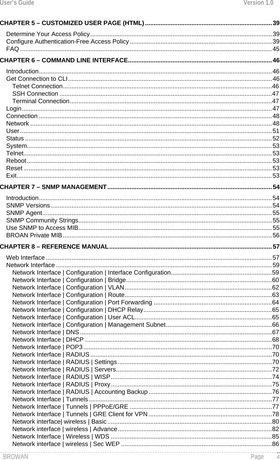 User’s Guide  Version 1.0  CHAPTER 5 – CUSTOMIZED USER PAGE (HTML)..........................................................................39 Determine Your Access Policy..........................................................................................................39 Configure Authentication-Free Access Policy...................................................................................39 FAQ ...................................................................................................................................................45 CHAPTER 6 – COMMAND LINE INTERFACE....................................................................................46 Introduction........................................................................................................................................46 Get Connection to CLI.......................................................................................................................46 Telnet Connection..........................................................................................................................46 SSH Connection ............................................................................................................................47 Terminal Connection......................................................................................................................47 Login..................................................................................................................................................47 Connection ........................................................................................................................................48 Network .............................................................................................................................................48 User...................................................................................................................................................51 Status ................................................................................................................................................52 System...............................................................................................................................................53 Telnet.................................................................................................................................................53 Reboot...............................................................................................................................................53 Reset .................................................................................................................................................53 Exit.....................................................................................................................................................53 CHAPTER 7 – SNMP MANAGEMENT................................................................................................54 Introduction........................................................................................................................................54 SNMP Versions .................................................................................................................................54 SNMP Agent......................................................................................................................................55 SNMP Community Strings.................................................................................................................55 Use SNMP to Access MIB.................................................................................................................55 BROAN Private MIB..........................................................................................................................56 CHAPTER 8 – REFERENCE MANUAL...............................................................................................57 Web Interface....................................................................................................................................57 Network Interface ..............................................................................................................................59 Network Interface | Configuration | Interface Configuration...........................................................59 Network Interface | Configuration | Bridge.....................................................................................60 Network Interface | Configuration | VLAN......................................................................................62 Network Interface | Configuration | Route......................................................................................63 Network Interface | Configuration | Port Forwarding .....................................................................64 Network Interface | Configuration | DHCP Relay...........................................................................65 Network Interface | Configuration | User ACL................................................................................65 Network Interface | Configuration | Management Subnet..............................................................66 Network Interface | DNS ................................................................................................................67 Network Interface | DHCP .............................................................................................................68 Network Interface | POP3 ..............................................................................................................70 Network Interface | RADIUS..........................................................................................................70 Network Interface | RADIUS | Settings..........................................................................................70 Network Interface | RADIUS | Servers...........................................................................................72 Network Interface | RADIUS | WISP..............................................................................................74 Network Interface | RADIUS | Proxy..............................................................................................75 Network Interface | RADIUS | Accounting Backup........................................................................76 Network Interface | Tunnels...........................................................................................................77 Network Interface | Tunnels | PPPoE/GRE ...................................................................................77 Network Interface | Tunnels | GRE Client for VPN........................................................................78 Network interface| wireless | Basic................................................................................................80 Network interface | wireless | Advance..........................................................................................82 Network Interface | Wireless | WDS ..............................................................................................85 Network interface | wireless | Sec WEP ........................................................................................86 BROWAN                                                                                                                                               Page   4