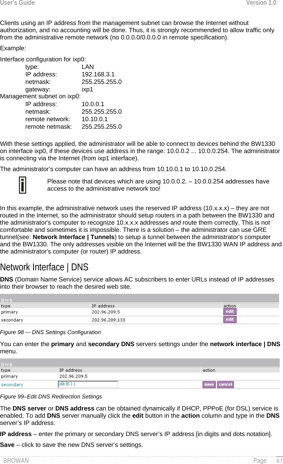 User’s Guide  Version 1.0  Clients using an IP address from the management subnet can browse the Internet without authorization, and no accounting will be done. Thus, it is strongly recommended to allow traffic only from the administrative remote network (no 0.0.0.0/0.0.0.0 in remote specification).  Example: Interface configuration for ixp0: type:   LAN IP address:   192.168.3.1 netmask:   255.255.255.0 gateway:   ixp1 Management subnet on ixp0: IP address:   10.0.0.1 netmask:   255.255.255.0 remote network:   10.10.0.1 remote netmask:   255.255.255.0  With these settings applied, the administrator will be able to connect to devices behind the BW1330 on interface ixp0, if these devices use address in the range: 10.0.0.2 ... 10.0.0.254. The administrator is connecting via the Internet (from ixp1 interface).  The administrator’s computer can have an address from 10.10.0.1 to 10.10.0.254.   Please note that devices which are using 10.0.0.2. – 10.0.0.254 addresses have access to the administrative network too!  In this example, the administrative network uses the reserved IP address (10.x.x.x) – they are not routed in the Internet, so the administrator should setup routers in a path between the BW1330 and the administrator&apos;s computer to recognize 10.x.x.x addresses and route them correctly. This is not comfortable and sometimes it is impossible. There is a solution – the administrator can use GRE tunnel(see: Network Interface | Tunnels) to setup a tunnel between the administrator&apos;s computer and the BW1330. The only addresses visible on the Internet will be the BW1330 WAN IP address and the administrator&apos;s computer (or router) IP address. Network Interface | DNS  DNS (Domain Name Service) service allows AC subscribers to enter URLs instead of IP addresses into their browser to reach the desired web site.   Figure 98 –- DNS Settings Configuration You can enter the primary and secondary DNS servers settings under the network interface | DNS menu.   Figure 99–Edit DNS Redirection Settings The DNS server or DNS address can be obtained dynamically if DHCP, PPPoE (for DSL) service is enabled. To add DNS server manually click the edit button in the action column and type in the DNS server’s IP address: IP address – enter the primary or secondary DNS server’s IP address [in digits and dots notation]. Save – click to save the new DNS server’s settings. BROWAN                                                                                                                                               Page   67