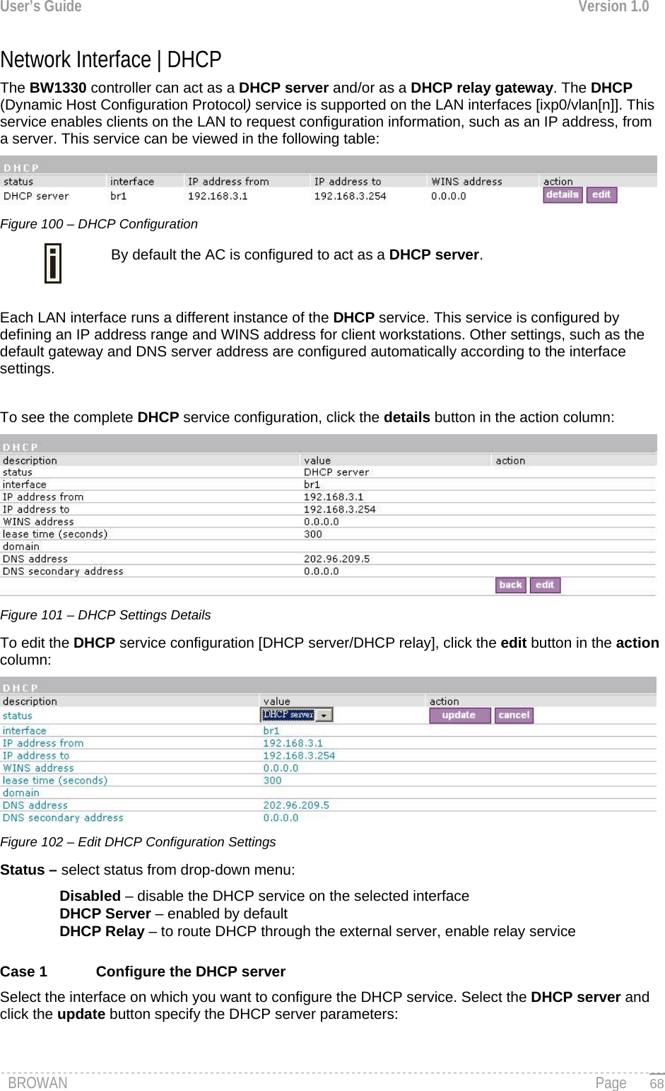 User’s Guide  Version 1.0  Network Interface | DHCP  The BW1330 controller can act as a DHCP server and/or as a DHCP relay gateway. The DHCP (Dynamic Host Configuration Protocol) service is supported on the LAN interfaces [ixp0/vlan[n]]. This service enables clients on the LAN to request configuration information, such as an IP address, from a server. This service can be viewed in the following table:  Figure 100 – DHCP Configuration  By default the AC is configured to act as a DHCP server.  Each LAN interface runs a different instance of the DHCP service. This service is configured by defining an IP address range and WINS address for client workstations. Other settings, such as the default gateway and DNS server address are configured automatically according to the interface settings.  To see the complete DHCP service configuration, click the details button in the action column:  Figure 101 – DHCP Settings Details To edit the DHCP service configuration [DHCP server/DHCP relay], click the edit button in the action column:  Figure 102 – Edit DHCP Configuration Settings Status – select status from drop-down menu: Disabled – disable the DHCP service on the selected interface DHCP Server – enabled by default DHCP Relay – to route DHCP through the external server, enable relay service  Case 1  Configure the DHCP server  Select the interface on which you want to configure the DHCP service. Select the DHCP server and click the update button specify the DHCP server parameters: BROWAN                                                                                                                                               Page   68