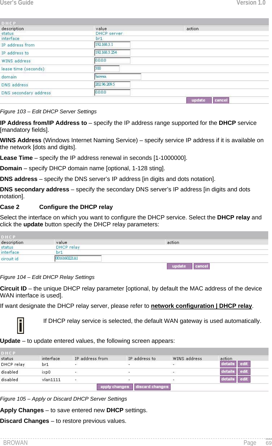 User’s Guide  Version 1.0   Figure 103 – Edit DHCP Server Settings  IP Address from/IP Address to – specify the IP address range supported for the DHCP service [mandatory fields]. WINS Address (Windows Internet Naming Service) – specify service IP address if it is available on the network [dots and digits]. Lease Time – specify the IP address renewal in seconds [1-1000000]. Domain – specify DHCP domain name [optional, 1-128 sting]. DNS address – specify the DNS server’s IP address [in digits and dots notation]. DNS secondary address – specify the secondary DNS server’s IP address [in digits and dots notation]. Case 2  Configure the DHCP relay Select the interface on which you want to configure the DHCP service. Select the DHCP relay and click the update button specify the DHCP relay parameters:  Figure 104 – Edit DHCP Relay Settings Circuit ID – the unique DHCP relay parameter [optional, by default the MAC address of the device WAN interface is used]. If want designate the DHCP relay server, please refer to network configuration | DHCP relay. If DHCP relay service is selected, the default WAN gateway is used automatically.  Update – to update entered values, the following screen appears:  Figure 105 – Apply or Discard DHCP Server Settings Apply Changes – to save entered new DHCP settings. Discard Changes – to restore previous values.  BROWAN                                                                                                                                               Page   69