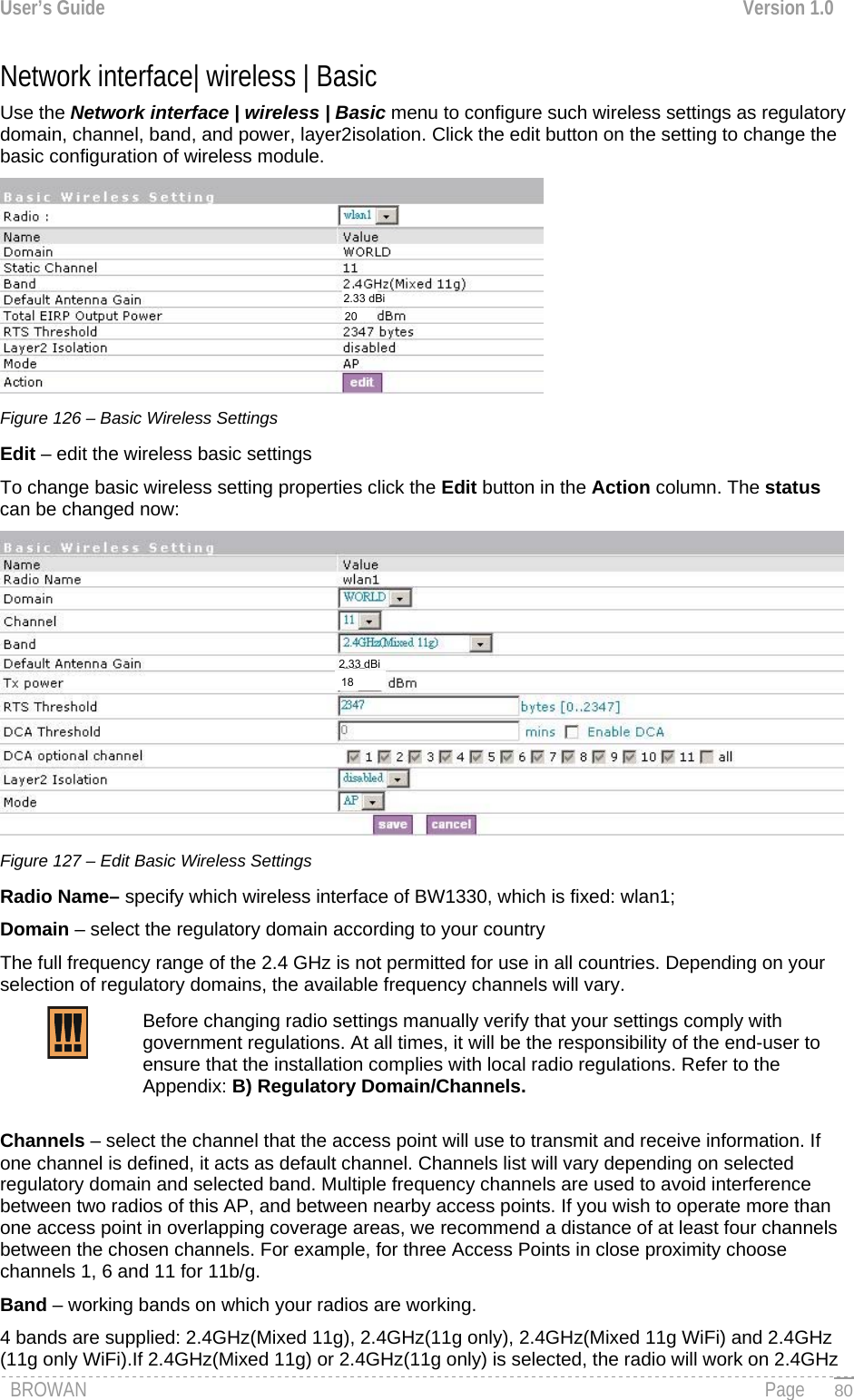User’s Guide  Version 1.0  Network interface| wireless | Basic Use the Network interface | wireless | Basic menu to configure such wireless settings as regulatory domain, channel, band, and power, layer2isolation. Click the edit button on the setting to change the basic configuration of wireless module.  Figure 126 – Basic Wireless Settings Edit – edit the wireless basic settings To change basic wireless setting properties click the Edit button in the Action column. The status can be changed now:  Figure 127 – Edit Basic Wireless Settings Radio Name– specify which wireless interface of BW1330, which is fixed: wlan1; Domain – select the regulatory domain according to your country The full frequency range of the 2.4 GHz is not permitted for use in all countries. Depending on your selection of regulatory domains, the available frequency channels will vary. Before changing radio settings manually verify that your settings comply with government regulations. At all times, it will be the responsibility of the end-user to ensure that the installation complies with local radio regulations. Refer to the Appendix: B) Regulatory Domain/Channels.   Channels – select the channel that the access point will use to transmit and receive information. If one channel is defined, it acts as default channel. Channels list will vary depending on selected regulatory domain and selected band. Multiple frequency channels are used to avoid interference between two radios of this AP, and between nearby access points. If you wish to operate more than one access point in overlapping coverage areas, we recommend a distance of at least four channels between the chosen channels. For example, for three Access Points in close proximity choose channels 1, 6 and 11 for 11b/g. Band – working bands on which your radios are working.  4 bands are supplied: 2.4GHz(Mixed 11g), 2.4GHz(11g only), 2.4GHz(Mixed 11g WiFi) and 2.4GHz (11g only WiFi).If 2.4GHz(Mixed 11g) or 2.4GHz(11g only) is selected, the radio will work on 2.4GHz BROWAN                                                                                                                                               Page   802.33 dBi 20182.33 dBi 