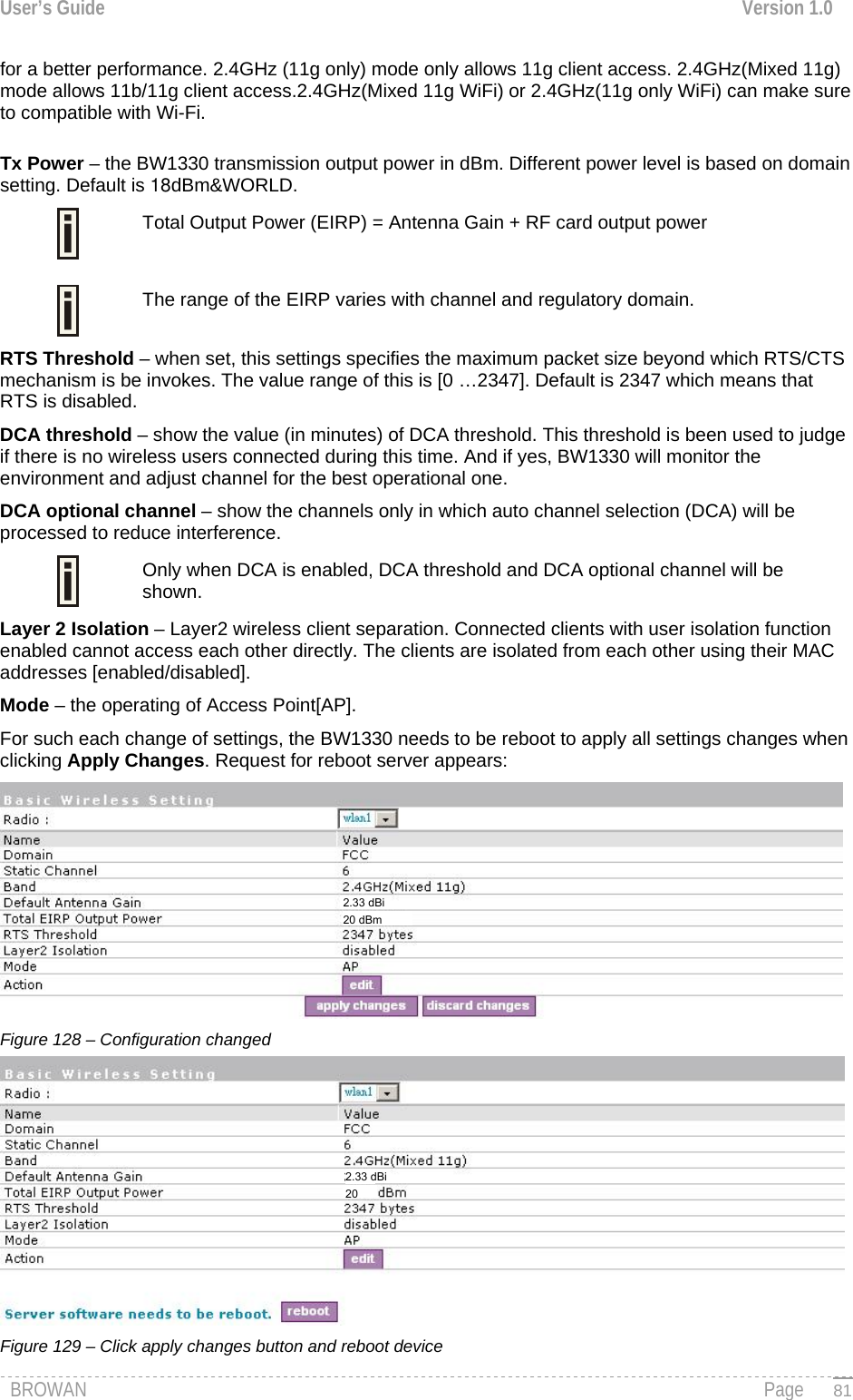 User’s Guide  Version 1.0  for a better performance. 2.4GHz (11g only) mode only allows 11g client access. 2.4GHz(Mixed 11g) mode allows 11b/11g client access.2.4GHz(Mixed 11g WiFi) or 2.4GHz(11g only WiFi) can make sure to compatible with Wi-Fi.  Tx Power – the BW1330 transmission output power in dBm. Different power level is based on domain setting. Default is 18dBm&amp;WORLD.   Total Output Power (EIRP) = Antenna Gain + RF card output power   The range of the EIRP varies with channel and regulatory domain. RTS Threshold – when set, this settings specifies the maximum packet size beyond which RTS/CTS mechanism is be invokes. The value range of this is [0 …2347]. Default is 2347 which means that RTS is disabled. DCA threshold – show the value (in minutes) of DCA threshold. This threshold is been used to judge if there is no wireless users connected during this time. And if yes, BW1330 will monitor the environment and adjust channel for the best operational one. DCA optional channel – show the channels only in which auto channel selection (DCA) will be processed to reduce interference. Only when DCA is enabled, DCA threshold and DCA optional channel will be shown.  Layer 2 Isolation – Layer2 wireless client separation. Connected clients with user isolation function enabled cannot access each other directly. The clients are isolated from each other using their MAC addresses [enabled/disabled]. Mode – the operating of Access Point[AP]. For such each change of settings, the BW1330 needs to be reboot to apply all settings changes when clicking Apply Changes. Request for reboot server appears:  Figure 128 – Configuration changed  Figure 129 – Click apply changes button and reboot device BROWAN                                                                                                                                               Page   812.33 dBi 20 dBm 2.33 dBi 20 