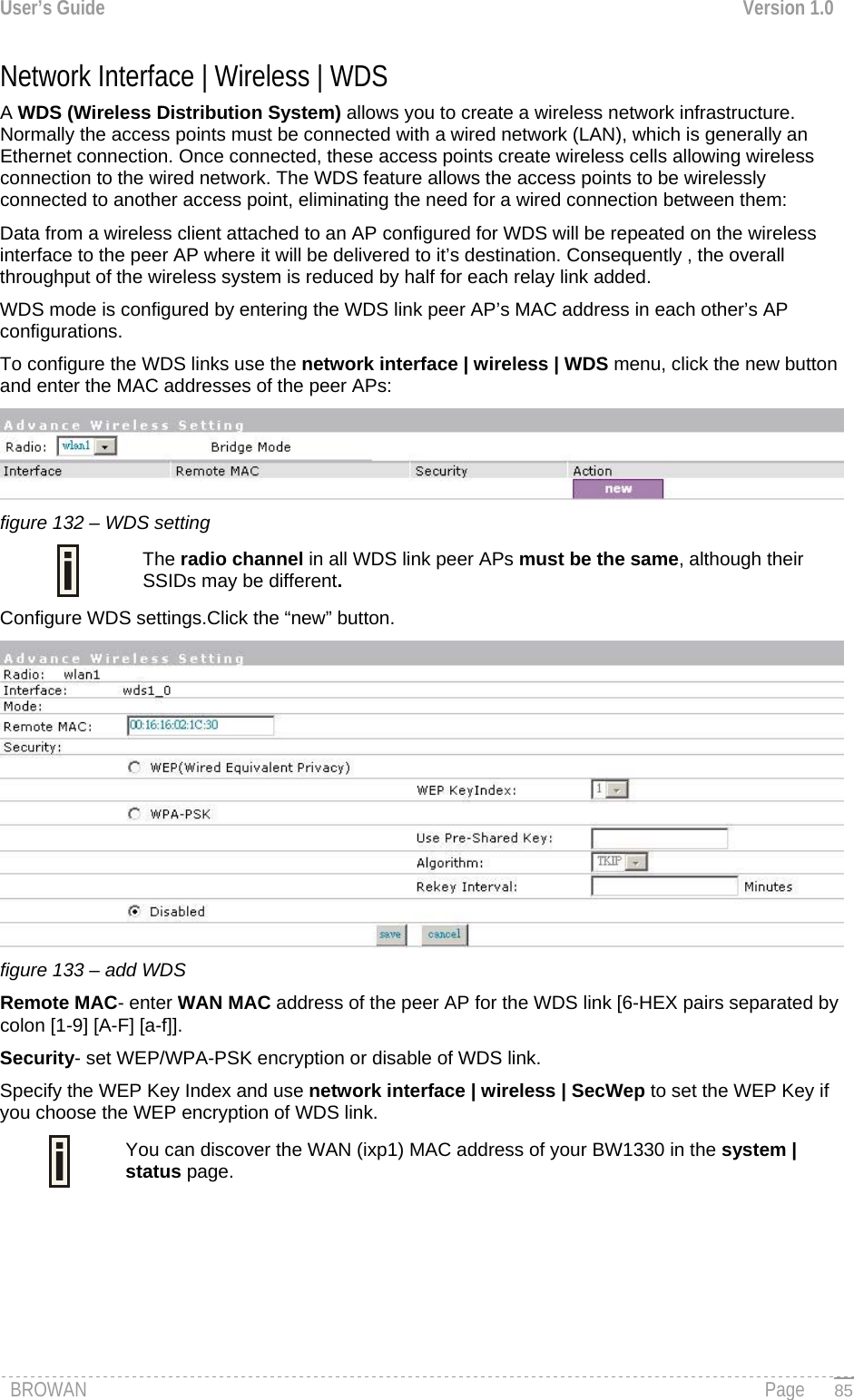 User’s Guide  Version 1.0  Network Interface | Wireless | WDS A WDS (Wireless Distribution System) allows you to create a wireless network infrastructure. Normally the access points must be connected with a wired network (LAN), which is generally an Ethernet connection. Once connected, these access points create wireless cells allowing wireless connection to the wired network. The WDS feature allows the access points to be wirelessly connected to another access point, eliminating the need for a wired connection between them:  Data from a wireless client attached to an AP configured for WDS will be repeated on the wireless interface to the peer AP where it will be delivered to it’s destination. Consequently , the overall throughput of the wireless system is reduced by half for each relay link added. WDS mode is configured by entering the WDS link peer AP’s MAC address in each other’s AP configurations. To configure the WDS links use the network interface | wireless | WDS menu, click the new button and enter the MAC addresses of the peer APs:  figure 132 – WDS setting  The radio channel in all WDS link peer APs must be the same, although their SSIDs may be different. Configure WDS settings.Click the “new” button.  figure 133 – add WDS Remote MAC- enter WAN MAC address of the peer AP for the WDS link [6-HEX pairs separated by colon [1-9] [A-F] [a-f]]. Security- set WEP/WPA-PSK encryption or disable of WDS link. Specify the WEP Key Index and use network interface | wireless | SecWep to set the WEP Key if you choose the WEP encryption of WDS link.   You can discover the WAN (ixp1) MAC address of your BW1330 in the system | status page.     BROWAN                                                                                                                                               Page   85