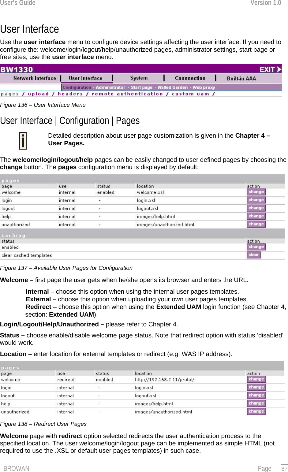 User’s Guide  Version 1.0  User Interface  Use the user interface menu to configure device settings affecting the user interface. If you need to configure the: welcome/login/logout/help/unauthorized pages, administrator settings, start page or free sites, use the user interface menu.  Figure 136 – User Interface Menu User Interface | Configuration | Pages Detailed description about user page customization is given in the Chapter 4 – User Pages.  The welcome/login/logout/help pages can be easily changed to user defined pages by choosing the change button. The pages configuration menu is displayed by default:  Figure 137 – Available User Pages for Configuration Welcome – first page the user gets when he/she opens its browser and enters the URL. Internal – choose this option when using the internal user pages templates. External – choose this option when uploading your own user pages templates. Redirect – choose this option when using the Extended UAM login function (see Chapter 4, section: Extended UAM). Login/Logout/Help/Unauthorized – please refer to Chapter 4.  Status – choose enable/disable welcome page status. Note that redirect option with status ‘disabled’ would work. Location – enter location for external templates or redirect (e.g. WAS IP address).  Figure 138 – Redirect User Pages  Welcome page with redirect option selected redirects the user authentication process to the specified location. The user welcome/login/logout page can be implemented as simple HTML (not required to use the .XSL or default user pages templates) in such case. BROWAN                                                                                                                                               Page   87