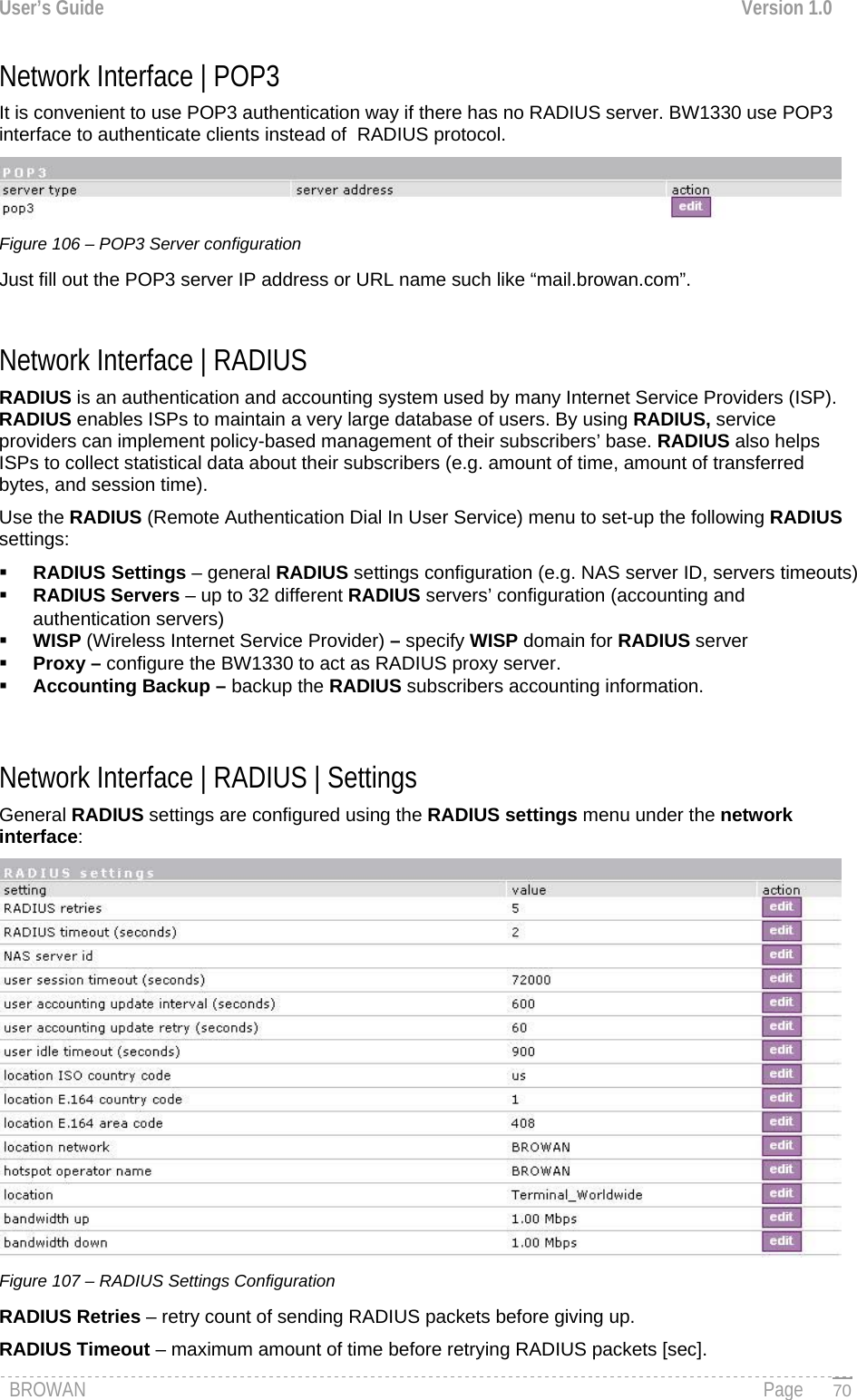 User’s Guide  Version 1.0  Network Interface | POP3 It is convenient to use POP3 authentication way if there has no RADIUS server. BW1330 use POP3 interface to authenticate clients instead of  RADIUS protocol.  Figure 106 – POP3 Server configuration Just fill out the POP3 server IP address or URL name such like “mail.browan.com”.  Network Interface | RADIUS  RADIUS is an authentication and accounting system used by many Internet Service Providers (ISP). RADIUS enables ISPs to maintain a very large database of users. By using RADIUS, service providers can implement policy-based management of their subscribers’ base. RADIUS also helps ISPs to collect statistical data about their subscribers (e.g. amount of time, amount of transferred bytes, and session time).  Use the RADIUS (Remote Authentication Dial In User Service) menu to set-up the following RADIUS settings:  RADIUS Settings – general RADIUS settings configuration (e.g. NAS server ID, servers timeouts)  RADIUS Servers – up to 32 different RADIUS servers’ configuration (accounting and authentication servers)  WISP (Wireless Internet Service Provider) – specify WISP domain for RADIUS server  Proxy – configure the BW1330 to act as RADIUS proxy server.  Accounting Backup – backup the RADIUS subscribers accounting information.   Network Interface | RADIUS | Settings General RADIUS settings are configured using the RADIUS settings menu under the network interface:  Figure 107 – RADIUS Settings Configuration RADIUS Retries – retry count of sending RADIUS packets before giving up. RADIUS Timeout – maximum amount of time before retrying RADIUS packets [sec]. BROWAN                                                                                                                                               Page   70