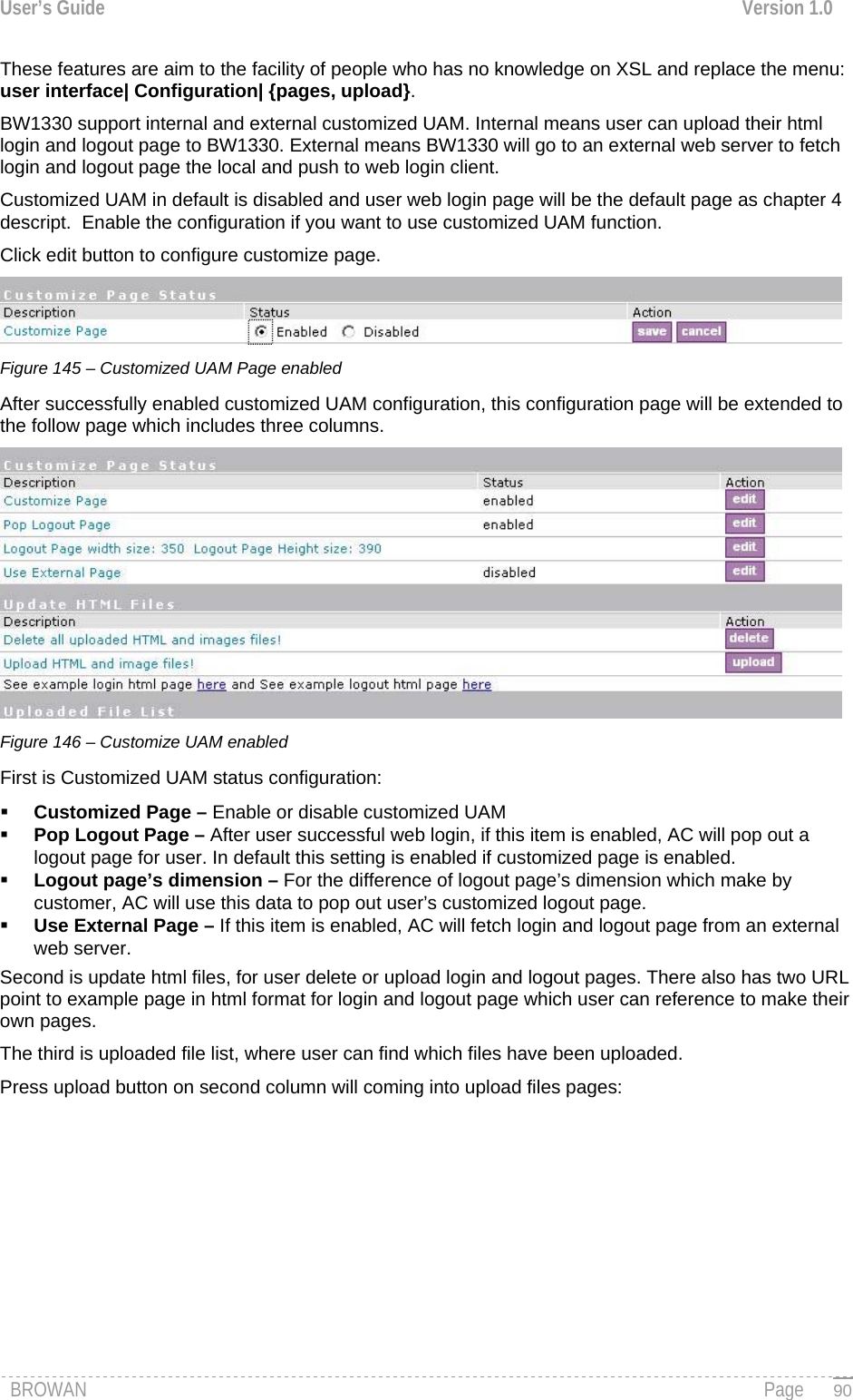 User’s Guide  Version 1.0  These features are aim to the facility of people who has no knowledge on XSL and replace the menu:       user interface| Configuration| {pages, upload}.  BW1330 support internal and external customized UAM. Internal means user can upload their html login and logout page to BW1330. External means BW1330 will go to an external web server to fetch login and logout page the local and push to web login client. Customized UAM in default is disabled and user web login page will be the default page as chapter 4 descript.  Enable the configuration if you want to use customized UAM function. Click edit button to configure customize page.  Figure 145 – Customized UAM Page enabled After successfully enabled customized UAM configuration, this configuration page will be extended to the follow page which includes three columns.  Figure 146 – Customize UAM enabled First is Customized UAM status configuration:  Customized Page – Enable or disable customized UAM  Pop Logout Page – After user successful web login, if this item is enabled, AC will pop out a     logout page for user. In default this setting is enabled if customized page is enabled.  Logout page’s dimension – For the difference of logout page’s dimension which make by customer, AC will use this data to pop out user’s customized logout page.  Use External Page – If this item is enabled, AC will fetch login and logout page from an external web server. Second is update html files, for user delete or upload login and logout pages. There also has two URL point to example page in html format for login and logout page which user can reference to make their own pages. The third is uploaded file list, where user can find which files have been uploaded. Press upload button on second column will coming into upload files pages: BROWAN                                                                                                                                               Page   90