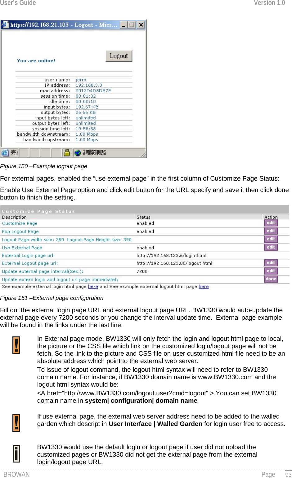 User’s Guide  Version 1.0   Figure 150 –Example logout page For external pages, enabled the “use external page” in the first column of Customize Page Status: Enable Use External Page option and click edit button for the URL specify and save it then click done button to finish the setting.  Figure 151 –External page configuration  Fill out the external login page URL and external logout page URL. BW1330 would auto-update the external page every 7200 seconds or you change the interval update time.  External page example will be found in the links under the last line. In External page mode, BW1330 will only fetch the login and logout html page to local, the picture or the CSS file which link on the customized login/logout page will not be fetch. So the link to the picture and CSS file on user customized html file need to be an absolute address which point to the external web server. To issue of logout command, the logout html syntax will need to refer to BW1330 domain name. For instance, if BW1330 domain name is www.BW1330.com and the logout html syntax would be:  &lt;A href=&quot;http://www.BW1330.com/logout.user?cmd=logout&quot; &gt;.You can set BW1330 domain name in system| configuration| domain name  If use external page, the external web server address need to be added to the walled garden which descript in User Interface | Walled Garden for login user free to access.  BW1330 would use the default login or logout page if user did not upload the customized pages or BW1330 did not get the external page from the external login/logout page URL.  BROWAN                                                                                                                                               Page   93