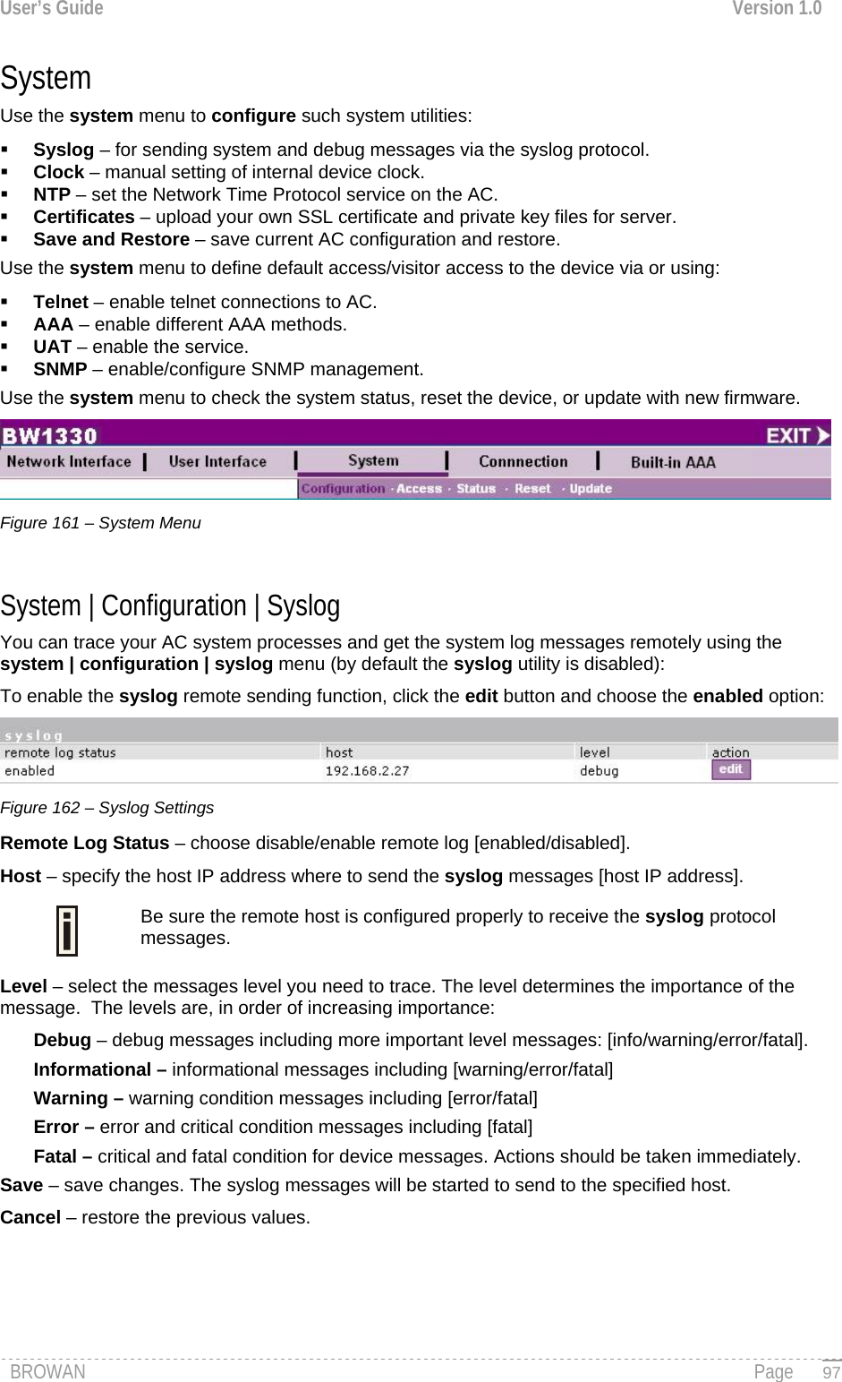 User’s Guide  Version 1.0  System Use the system menu to configure such system utilities:  Syslog – for sending system and debug messages via the syslog protocol.  Clock – manual setting of internal device clock.  NTP – set the Network Time Protocol service on the AC.  Certificates – upload your own SSL certificate and private key files for server.  Save and Restore – save current AC configuration and restore. Use the system menu to define default access/visitor access to the device via or using:  Telnet – enable telnet connections to AC.  AAA – enable different AAA methods.  UAT – enable the service.  SNMP – enable/configure SNMP management. Use the system menu to check the system status, reset the device, or update with new firmware.  Figure 161 – System Menu  System | Configuration | Syslog  You can trace your AC system processes and get the system log messages remotely using the system | configuration | syslog menu (by default the syslog utility is disabled): To enable the syslog remote sending function, click the edit button and choose the enabled option:  Figure 162 – Syslog Settings Remote Log Status – choose disable/enable remote log [enabled/disabled]. Host – specify the host IP address where to send the syslog messages [host IP address]. Be sure the remote host is configured properly to receive the syslog protocol messages.  Level – select the messages level you need to trace. The level determines the importance of the message.  The levels are, in order of increasing importance: Debug – debug messages including more important level messages: [info/warning/error/fatal]. Informational – informational messages including [warning/error/fatal] Warning – warning condition messages including [error/fatal] Error – error and critical condition messages including [fatal] Fatal – critical and fatal condition for device messages. Actions should be taken immediately. Save – save changes. The syslog messages will be started to send to the specified host. Cancel – restore the previous values.  BROWAN                                                                                                                                               Page   97