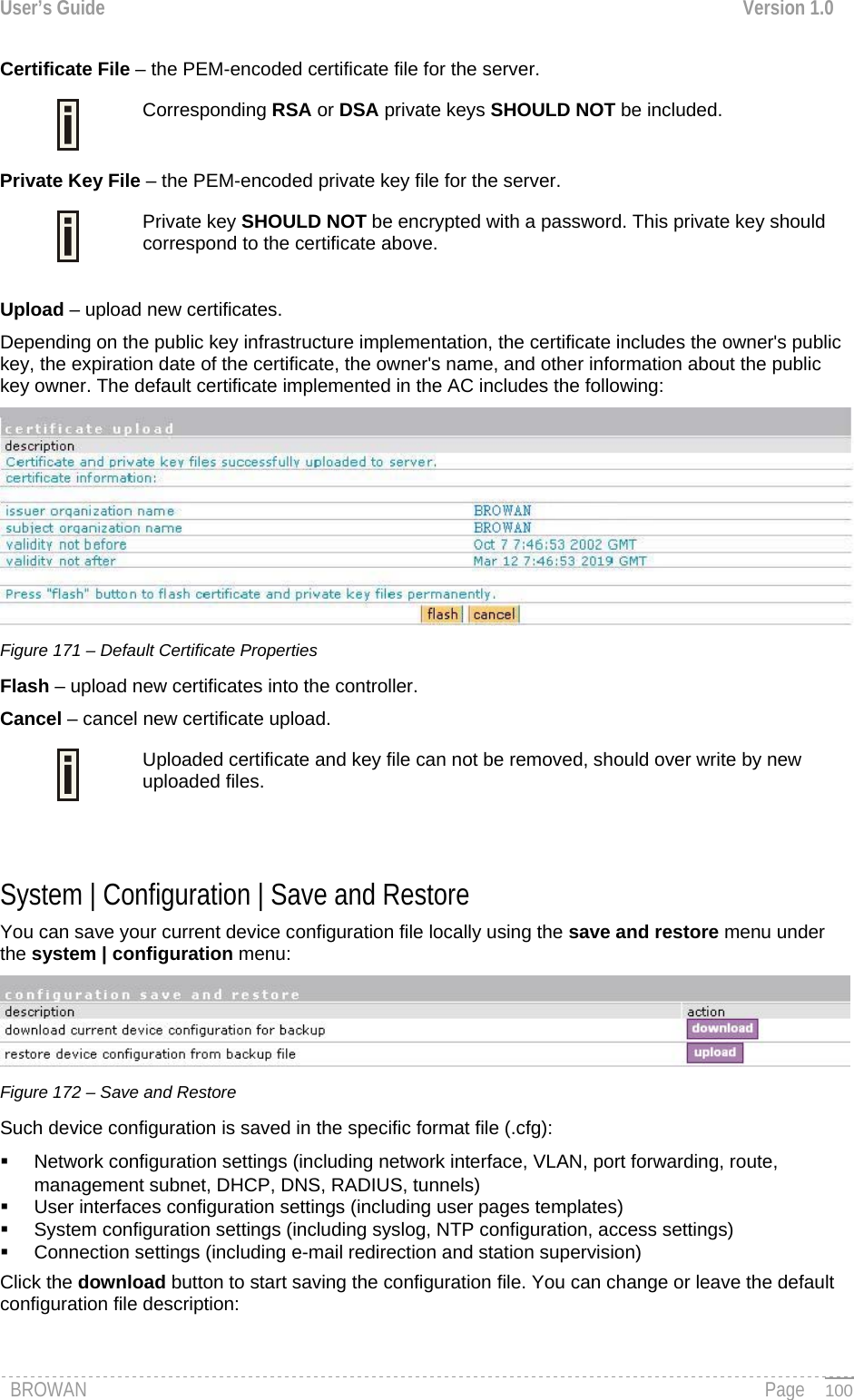 User’s Guide  Version 1.0  Certificate File – the PEM-encoded certificate file for the server. Corresponding RSA or DSA private keys SHOULD NOT be included.   Private Key File – the PEM-encoded private key file for the server. Private key SHOULD NOT be encrypted with a password. This private key should correspond to the certificate above.   Upload – upload new certificates. Depending on the public key infrastructure implementation, the certificate includes the owner&apos;s public key, the expiration date of the certificate, the owner&apos;s name, and other information about the public key owner. The default certificate implemented in the AC includes the following:  Figure 171 – Default Certificate Properties Flash – upload new certificates into the controller. Cancel – cancel new certificate upload. Uploaded certificate and key file can not be removed, should over write by new uploaded files.    System | Configuration | Save and Restore   You can save your current device configuration file locally using the save and restore menu under the system | configuration menu:  Figure 172 – Save and Restore Such device configuration is saved in the specific format file (.cfg):   Network configuration settings (including network interface, VLAN, port forwarding, route, management subnet, DHCP, DNS, RADIUS, tunnels)   User interfaces configuration settings (including user pages templates)   System configuration settings (including syslog, NTP configuration, access settings)   Connection settings (including e-mail redirection and station supervision) Click the download button to start saving the configuration file. You can change or leave the default configuration file description: BROWAN                                                                                                                                               Page   100