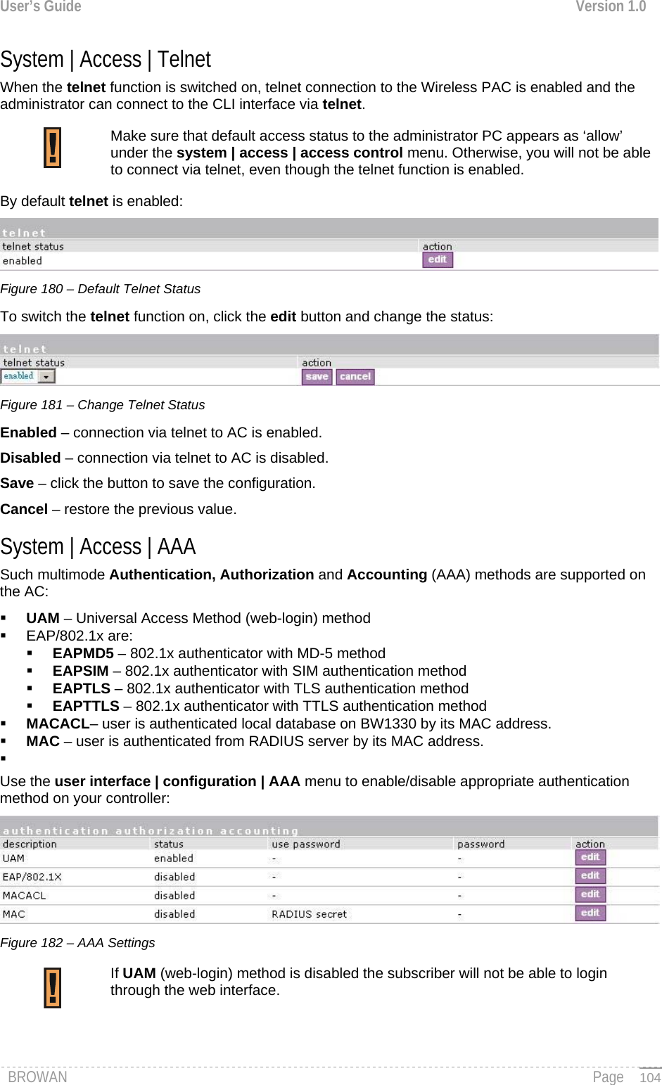 User’s Guide  Version 1.0  System | Access | Telnet When the telnet function is switched on, telnet connection to the Wireless PAC is enabled and the administrator can connect to the CLI interface via telnet. Make sure that default access status to the administrator PC appears as ‘allow’ under the system | access | access control menu. Otherwise, you will not be able to connect via telnet, even though the telnet function is enabled.  By default telnet is enabled:  Figure 180 – Default Telnet Status To switch the telnet function on, click the edit button and change the status:  Figure 181 – Change Telnet Status Enabled – connection via telnet to AC is enabled. Disabled – connection via telnet to AC is disabled. Save – click the button to save the configuration. Cancel – restore the previous value. System | Access | AAA  Such multimode Authentication, Authorization and Accounting (AAA) methods are supported on the AC:  UAM – Universal Access Method (web-login) method  EAP/802.1x are:  EAPMD5 – 802.1x authenticator with MD-5 method  EAPSIM – 802.1x authenticator with SIM authentication method  EAPTLS – 802.1x authenticator with TLS authentication method  EAPTTLS – 802.1x authenticator with TTLS authentication method  MACACL– user is authenticated local database on BW1330 by its MAC address.  MAC – user is authenticated from RADIUS server by its MAC address.   Use the user interface | configuration | AAA menu to enable/disable appropriate authentication method on your controller:  Figure 182 – AAA Settings If UAM (web-login) method is disabled the subscriber will not be able to login through the web interface.  BROWAN                                                                                                                                               Page   104