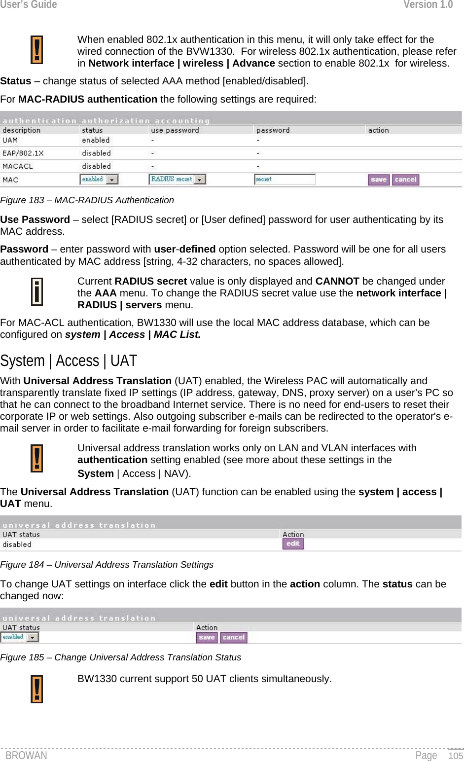 User’s Guide  Version 1.0   When enabled 802.1x authentication in this menu, it will only take effect for the wired connection of the BVW1330.  For wireless 802.1x authentication, please refer in Network interface | wireless | Advance section to enable 802.1x  for wireless. Status – change status of selected AAA method [enabled/disabled]. For MAC-RADIUS authentication the following settings are required:  Figure 183 – MAC-RADIUS Authentication Use Password – select [RADIUS secret] or [User defined] password for user authenticating by its MAC address.  Password – enter password with user-defined option selected. Password will be one for all users authenticated by MAC address [string, 4-32 characters, no spaces allowed]. Current RADIUS secret value is only displayed and CANNOT be changed under the AAA menu. To change the RADIUS secret value use the network interface | RADIUS | servers menu.   For MAC-ACL authentication, BW1330 will use the local MAC address database, which can be configured on system | Access | MAC List. System | Access | UAT With Universal Address Translation (UAT) enabled, the Wireless PAC will automatically and transparently translate fixed IP settings (IP address, gateway, DNS, proxy server) on a user’s PC so that he can connect to the broadband Internet service. There is no need for end-users to reset their corporate IP or web settings. Also outgoing subscriber e-mails can be redirected to the operator&apos;s e-mail server in order to facilitate e-mail forwarding for foreign subscribers.   Universal address translation works only on LAN and VLAN interfaces with authentication setting enabled (see more about these settings in the  System | Access | NAV). The Universal Address Translation (UAT) function can be enabled using the system | access | UAT menu.  Figure 184 – Universal Address Translation Settings To change UAT settings on interface click the edit button in the action column. The status can be changed now:  Figure 185 – Change Universal Address Translation Status BW1330 current support 50 UAT clients simultaneously.   BROWAN                                                                                                                                               Page   105