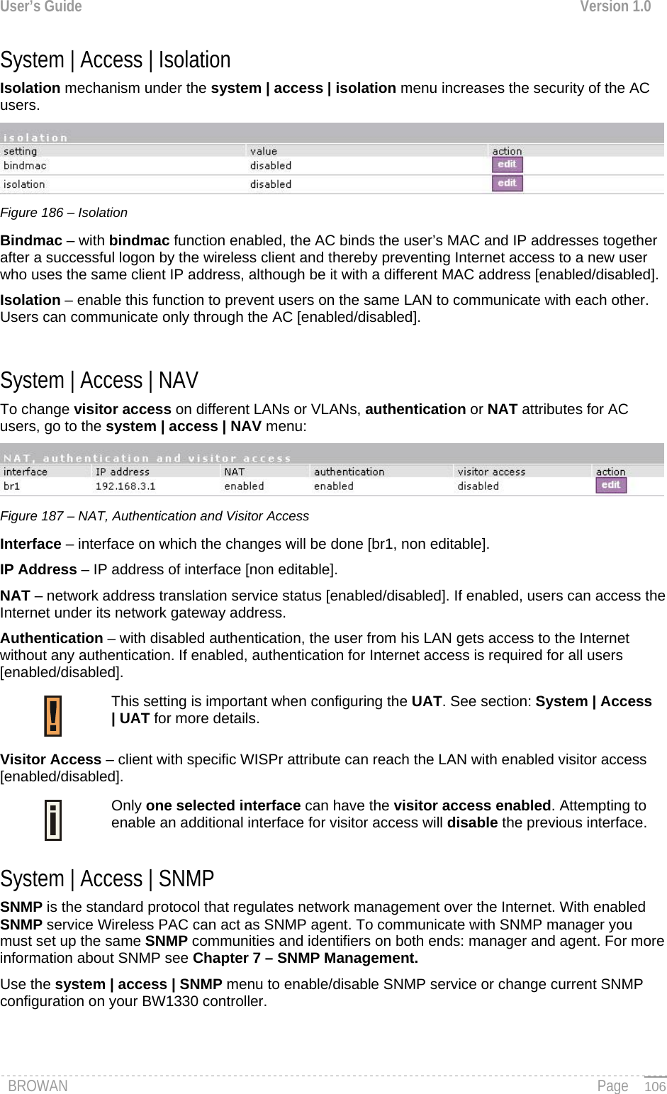 User’s Guide  Version 1.0  System | Access | Isolation  Isolation mechanism under the system | access | isolation menu increases the security of the AC users.  Figure 186 – Isolation Bindmac – with bindmac function enabled, the AC binds the user’s MAC and IP addresses together after a successful logon by the wireless client and thereby preventing Internet access to a new user who uses the same client IP address, although be it with a different MAC address [enabled/disabled]. Isolation – enable this function to prevent users on the same LAN to communicate with each other. Users can communicate only through the AC [enabled/disabled].  System | Access | NAV  To change visitor access on different LANs or VLANs, authentication or NAT attributes for AC users, go to the system | access | NAV menu:  Figure 187 – NAT, Authentication and Visitor Access Interface – interface on which the changes will be done [br1, non editable]. IP Address – IP address of interface [non editable]. NAT – network address translation service status [enabled/disabled]. If enabled, users can access the Internet under its network gateway address. Authentication – with disabled authentication, the user from his LAN gets access to the Internet without any authentication. If enabled, authentication for Internet access is required for all users [enabled/disabled]. This setting is important when configuring the UAT. See section: System | Access | UAT for more details.  Visitor Access – client with specific WISPr attribute can reach the LAN with enabled visitor access [enabled/disabled]. Only one selected interface can have the visitor access enabled. Attempting to enable an additional interface for visitor access will disable the previous interface.  System | Access | SNMP SNMP is the standard protocol that regulates network management over the Internet. With enabled SNMP service Wireless PAC can act as SNMP agent. To communicate with SNMP manager you must set up the same SNMP communities and identifiers on both ends: manager and agent. For more information about SNMP see Chapter 7 – SNMP Management. Use the system | access | SNMP menu to enable/disable SNMP service or change current SNMP configuration on your BW1330 controller. BROWAN                                                                                                                                               Page   106