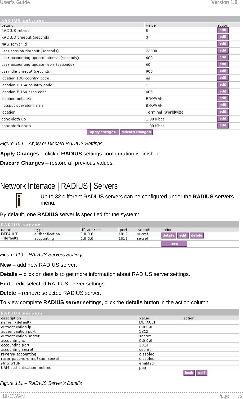 User’s Guide  Version 1.0   Figure 109 – Apply or Discard RADIUS Settings Apply Changes – click if RADIUS settings configuration is finished. Discard Changes – restore all previous values.  Network Interface | RADIUS | Servers Up to 32 different RADIUS servers can be configured under the RADIUS servers menu.  By default, one RADIUS server is specified for the system:  Figure 110 – RADIUS Servers Settings New – add new RADIUS server. Details – click on details to get more information about RADIUS server settings. Edit – edit selected RADIUS server settings. Delete – remove selected RADIUS server. To view complete RADIUS server settings, click the details button in the action column:  Figure 111 – RADIUS Server&apos;s Details BROWAN                                                                                                                                               Page   72