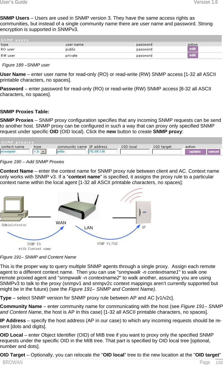 User’s Guide  Version 1.0  SNMP Users – Users are used in SNMP version 3. They have the same access rights as communities, but instead of a single community name there are user name and password. Strong encryption is supported in SNMPv3.  Figure 189 –SNMP user User Name – enter user name for read-only (RO) or read-write (RW) SNMP access [1-32 all ASCII printable characters, no spaces]. Password – enter password for read-only (RO) or read-write (RW) SNMP access [8-32 all ASCII characters, no spaces].  SNMP Proxies Table: SNMP Proxies – SNMP proxy configuration specifies that any incoming SNMP requests can be send to another host. SNMP proxy can be configured in such a way that can proxy only specified SNMP request under specific OID (OID local). Click the new button to create SNMP proxy:  Figure 190 – Add SNMP Proxies Context Name – enter the context name for SNMP proxy rule between client and AC. Context name only works with SNMP v3. If a &quot;context name&quot; is specified, it assigns the proxy rule to a particular context name within the local agent [1-32 all ASCII printable characters, no spaces]:  LANWAN Figure 191– SNMP and Content Name This is the proper way to query multiple SNMP agents through a single proxy.  Assign each remote agent to a different context name.  Then you can use &quot;snmpwalk -n contextname1&quot; to walk one remote proxied agent and &quot;snmpwalk -n contextname2&quot; to walk another, assuming you are using SNMPv3 to talk to the proxy (snmpv1 and snmpv2c context mappings aren’t currently supported but might be in the future) (see the Figure 191– SNMP and Content Name). Type – select SNMP version for SNMP proxy rule between AP and AC [v1/v2c]. Community Name – enter community name for communicating with the host (see Figure 191– SNMP and Content Name, the host is AP in this case) [1-32 all ASCII printable characters, no spaces]. IP Address – specify the host address (AP in our case) to which any incoming requests should be re-sent [dots and digits]. OID Local – enter Object Identifier (OID) of MIB tree if you want to proxy only the specified SNMP requests under the specific OID in the MIB tree. That part is specified by OID local tree [optional, number and dots]. BROWAN                                                                                                                                               Page OID Target – Optionally, you can relocate the &quot;OID local” tree to the new location at the &quot;OID target&quot;   108