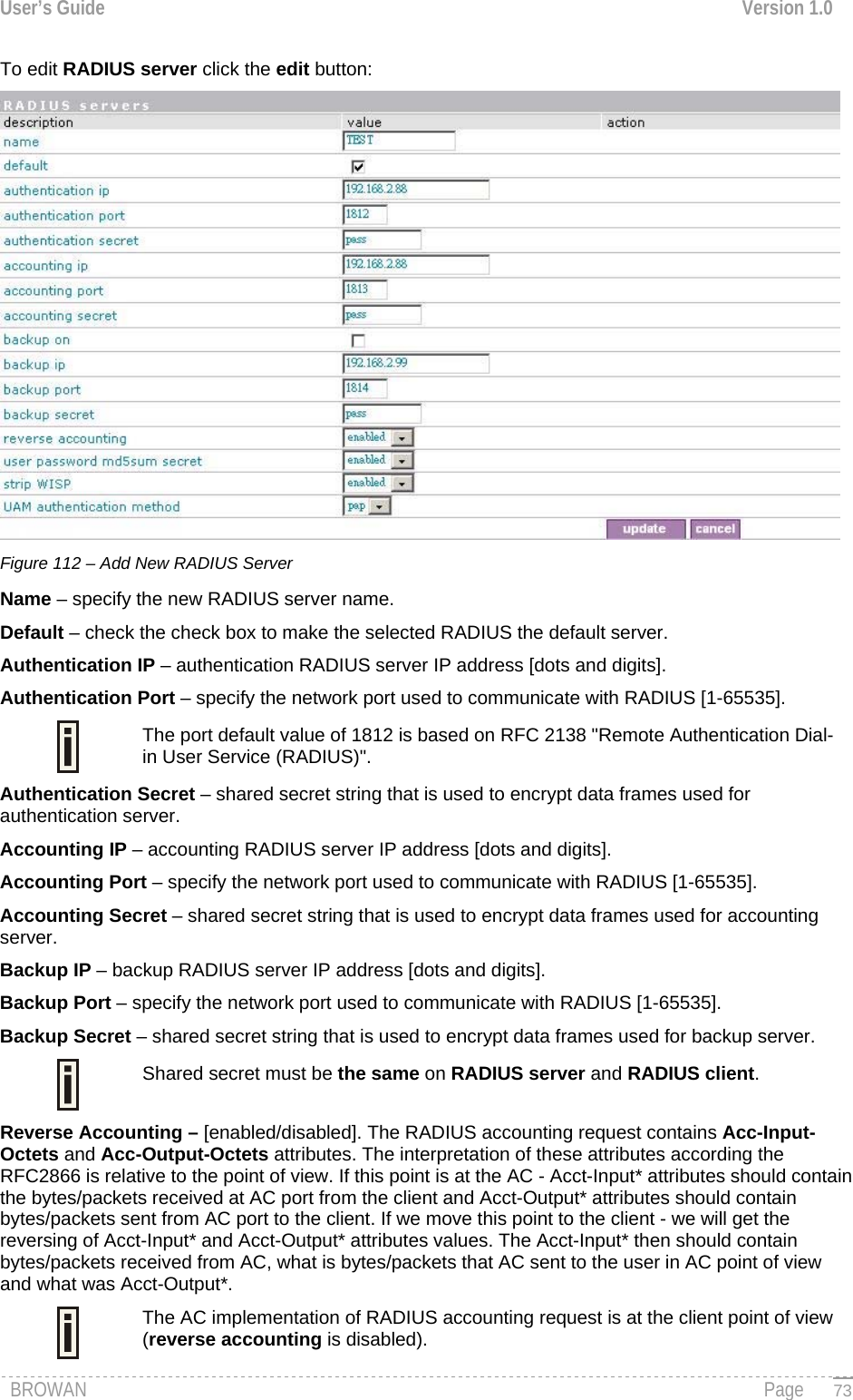 User’s Guide  Version 1.0  To edit RADIUS server click the edit button:  Figure 112 – Add New RADIUS Server Name – specify the new RADIUS server name. Default – check the check box to make the selected RADIUS the default server. Authentication IP – authentication RADIUS server IP address [dots and digits]. Authentication Port – specify the network port used to communicate with RADIUS [1-65535].  The port default value of 1812 is based on RFC 2138 &quot;Remote Authentication Dial-in User Service (RADIUS)&quot;. Authentication Secret – shared secret string that is used to encrypt data frames used for authentication server. Accounting IP – accounting RADIUS server IP address [dots and digits]. Accounting Port – specify the network port used to communicate with RADIUS [1-65535]. Accounting Secret – shared secret string that is used to encrypt data frames used for accounting server. Backup IP – backup RADIUS server IP address [dots and digits]. Backup Port – specify the network port used to communicate with RADIUS [1-65535]. Backup Secret – shared secret string that is used to encrypt data frames used for backup server.  Shared secret must be the same on RADIUS server and RADIUS client. Reverse Accounting – [enabled/disabled]. The RADIUS accounting request contains Acc-Input-Octets and Acc-Output-Octets attributes. The interpretation of these attributes according the RFC2866 is relative to the point of view. If this point is at the AC - Acct-Input* attributes should contain the bytes/packets received at AC port from the client and Acct-Output* attributes should contain bytes/packets sent from AC port to the client. If we move this point to the client - we will get the reversing of Acct-Input* and Acct-Output* attributes values. The Acct-Input* then should contain bytes/packets received from AC, what is bytes/packets that AC sent to the user in AC point of view and what was Acct-Output*. The AC implementation of RADIUS accounting request is at the client point of view (reverse accounting is disabled).   BROWAN                                                                                                                                               Page   73