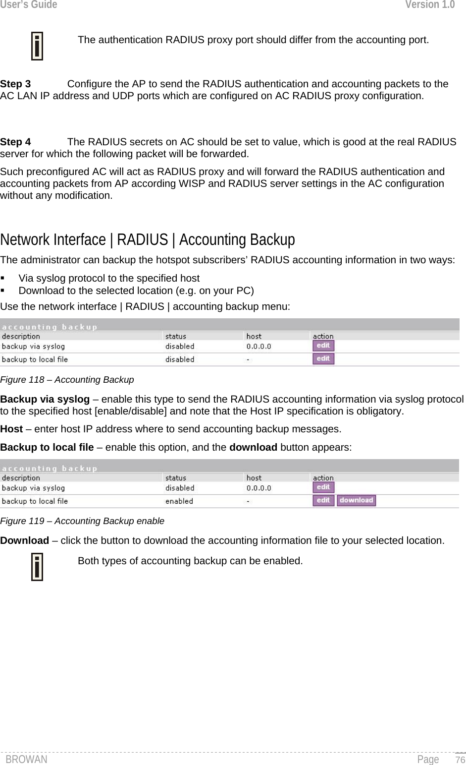 User’s Guide  Version 1.0   The authentication RADIUS proxy port should differ from the accounting port.  Step 3  Configure the AP to send the RADIUS authentication and accounting packets to the AC LAN IP address and UDP ports which are configured on AC RADIUS proxy configuration.    Step 4  The RADIUS secrets on AC should be set to value, which is good at the real RADIUS server for which the following packet will be forwarded. Such preconfigured AC will act as RADIUS proxy and will forward the RADIUS authentication and accounting packets from AP according WISP and RADIUS server settings in the AC configuration without any modification.  Network Interface | RADIUS | Accounting Backup The administrator can backup the hotspot subscribers’ RADIUS accounting information in two ways:   Via syslog protocol to the specified host   Download to the selected location (e.g. on your PC) Use the network interface | RADIUS | accounting backup menu:  Figure 118 – Accounting Backup Backup via syslog – enable this type to send the RADIUS accounting information via syslog protocol to the specified host [enable/disable] and note that the Host IP specification is obligatory. Host – enter host IP address where to send accounting backup messages. Backup to local file – enable this option, and the download button appears:  Figure 119 – Accounting Backup enable Download – click the button to download the accounting information file to your selected location. Both types of accounting backup can be enabled.   BROWAN                                                                                                                                               Page   76