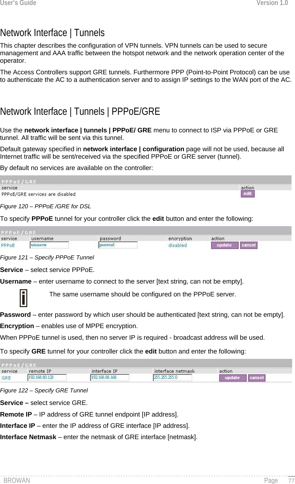 User’s Guide  Version 1.0  Network Interface | Tunnels  This chapter describes the configuration of VPN tunnels. VPN tunnels can be used to secure management and AAA traffic between the hotspot network and the network operation center of the operator. The Access Controllers support GRE tunnels. Furthermore PPP (Point-to-Point Protocol) can be use to authenticate the AC to a authentication server and to assign IP settings to the WAN port of the AC.  Network Interface | Tunnels | PPPoE/GRE Use the network interface | tunnels | PPPoE/ GRE menu to connect to ISP via PPPoE or GRE tunnel. All traffic will be sent via this tunnel.  Default gateway specified in network interface | configuration page will not be used, because all Internet traffic will be sent/received via the specified PPPoE or GRE server (tunnel). By default no services are available on the controller:  Figure 120 – PPPoE /GRE for DSL To specify PPPoE tunnel for your controller click the edit button and enter the following:  Figure 121 – Specify PPPoE Tunnel Service – select service PPPoE. Username – enter username to connect to the server [text string, can not be empty].  The same username should be configured on the PPPoE server. Password – enter password by which user should be authenticated [text string, can not be empty]. Encryption – enables use of MPPE encryption. When PPPoE tunnel is used, then no server IP is required - broadcast address will be used. To specify GRE tunnel for your controller click the edit button and enter the following:  Figure 122 – Specify GRE Tunnel Service – select service GRE. Remote IP – IP address of GRE tunnel endpoint [IP address]. Interface IP – enter the IP address of GRE interface [IP address].  Interface Netmask – enter the netmask of GRE interface [netmask]. BROWAN                                                                                                                                               Page   77