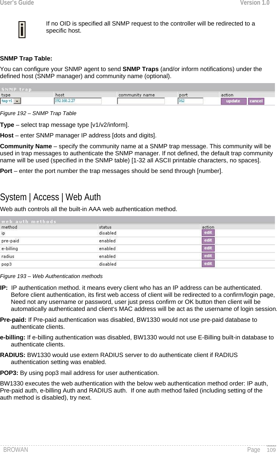 User’s Guide  Version 1.0  If no OID is specified all SNMP request to the controller will be redirected to a specific host.   SNMP Trap Table: You can configure your SNMP agent to send SNMP Traps (and/or inform notifications) under the defined host (SNMP manager) and community name (optional).  Figure 192 – SNMP Trap Table Type – select trap message type [v1/v2/inform]. Host – enter SNMP manager IP address [dots and digits]. Community Name – specify the community name at a SNMP trap message. This community will be used in trap messages to authenticate the SNMP manager. If not defined, the default trap community name will be used (specified in the SNMP table) [1-32 all ASCII printable characters, no spaces]. Port – enter the port number the trap messages should be send through [number].  System | Access | Web Auth Web auth controls all the built-in AAA web authentication method.   Figure 193 – Web Authentication methods IP:  IP authentication method. it means every client who has an IP address can be authenticated. Before client authentication, its first web access of client will be redirected to a confirm/login page, Need not any username or password, user just press confirm or OK button then client will be automatically authenticated and client‘s MAC address will be act as the username of login session. Pre-paid: If Pre-paid authentication was disabled, BW1330 would not use pre-paid database to authenticate clients. e-billing: If e-billing authentication was disabled, BW1330 would not use E-Billing built-in database to authenticate clients. RADIUS: BW1330 would use extern RADIUS server to do authenticate client if RADIUS authentication setting was enabled.  POP3: By using pop3 mail address for user authentication. BW1330 executes the web authentication with the below web authentication method order: IP auth, Pre-paid auth, e-billing Auth and RADIUS auth.  If one auth method failed (including setting of the auth method is disabled), try next.   BROWAN                                                                                                                                               Page   109