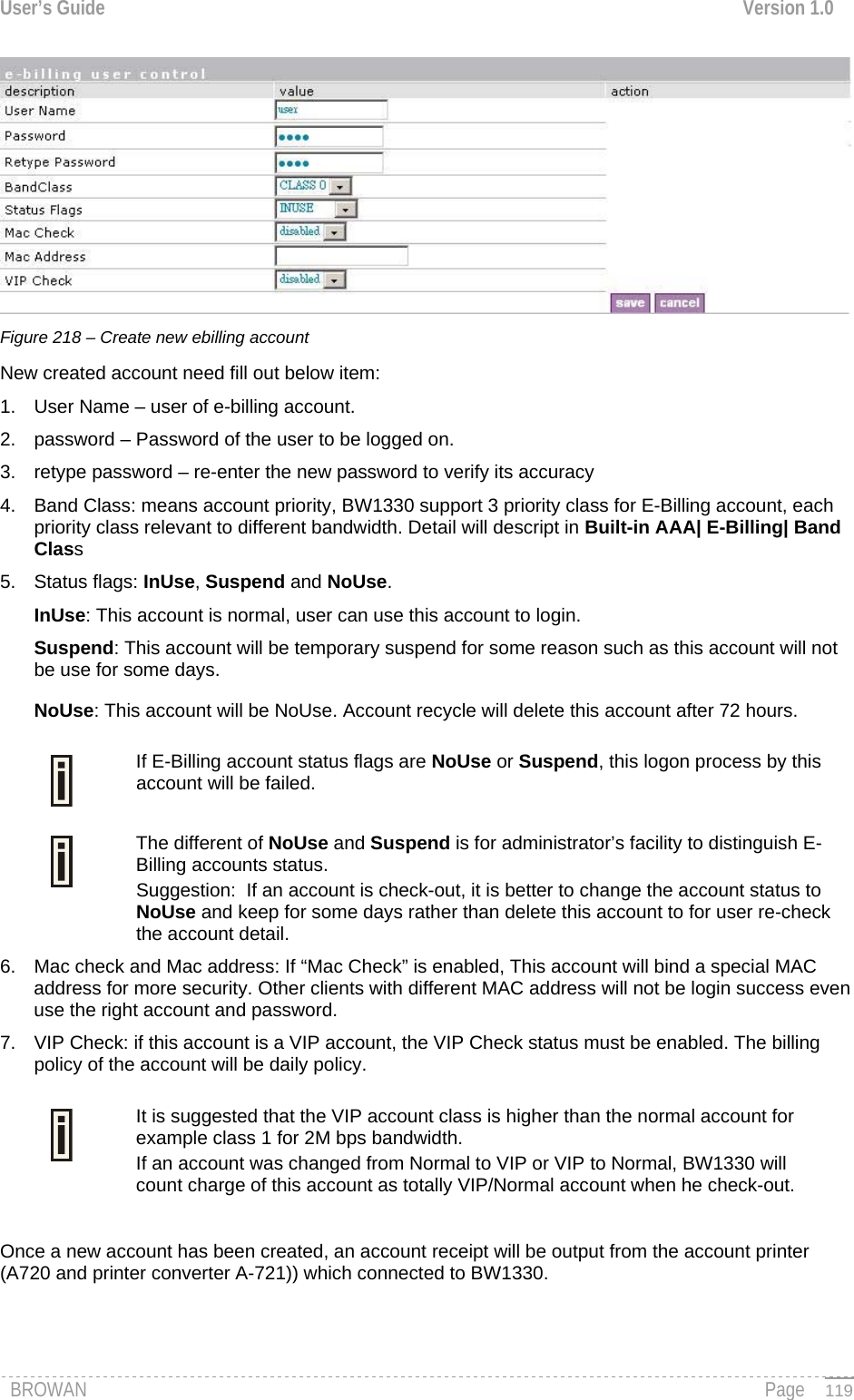 User’s Guide  Version 1.0   Figure 218 – Create new ebilling account New created account need fill out below item: 1.  User Name – user of e-billing account. 2.  password – Password of the user to be logged on. 3.  retype password – re-enter the new password to verify its accuracy 4.  Band Class: means account priority, BW1330 support 3 priority class for E-Billing account, each priority class relevant to different bandwidth. Detail will descript in Built-in AAA| E-Billing| Band Class 5. Status flags: InUse, Suspend and NoUse. InUse: This account is normal, user can use this account to login. Suspend: This account will be temporary suspend for some reason such as this account will not be use for some days. NoUse: This account will be NoUse. Account recycle will delete this account after 72 hours. If E-Billing account status flags are NoUse or Suspend, this logon process by this account will be failed.  The different of NoUse and Suspend is for administrator’s facility to distinguish E-Billing accounts status.  Suggestion:  If an account is check-out, it is better to change the account status to NoUse and keep for some days rather than delete this account to for user re-check the account detail. 6.  Mac check and Mac address: If “Mac Check” is enabled, This account will bind a special MAC address for more security. Other clients with different MAC address will not be login success even use the right account and password. 7.  VIP Check: if this account is a VIP account, the VIP Check status must be enabled. The billing policy of the account will be daily policy. It is suggested that the VIP account class is higher than the normal account for example class 1 for 2M bps bandwidth.  If an account was changed from Normal to VIP or VIP to Normal, BW1330 will count charge of this account as totally VIP/Normal account when he check-out.  Once a new account has been created, an account receipt will be output from the account printer (A720 and printer converter A-721)) which connected to BW1330. BROWAN                                                                                                                                               Page   119