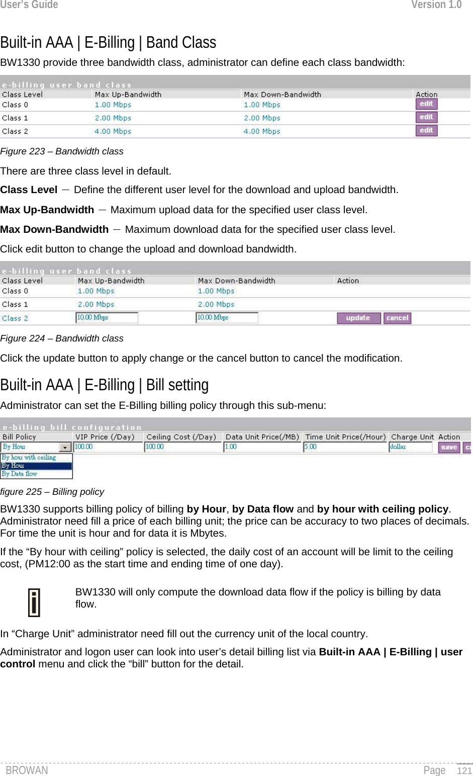 User’s Guide  Version 1.0  Built-in AAA | E-Billing | Band Class BW1330 provide three bandwidth class, administrator can define each class bandwidth:  Figure 223 – Bandwidth class There are three class level in default. Class Level － Define the different user level for the download and upload bandwidth. Max Up-Bandwidth － Maximum upload data for the specified user class level. Max Down-Bandwidth － Maximum download data for the specified user class level. Click edit button to change the upload and download bandwidth.  Figure 224 – Bandwidth class Click the update button to apply change or the cancel button to cancel the modification. Built-in AAA | E-Billing | Bill setting Administrator can set the E-Billing billing policy through this sub-menu:  figure 225 – Billing policy BW1330 supports billing policy of billing by Hour, by Data flow and by hour with ceiling policy. Administrator need fill a price of each billing unit; the price can be accuracy to two places of decimals. For time the unit is hour and for data it is Mbytes. If the “By hour with ceiling” policy is selected, the daily cost of an account will be limit to the ceiling cost, (PM12:00 as the start time and ending time of one day). BW1330 will only compute the download data flow if the policy is billing by data flow.  In “Charge Unit” administrator need fill out the currency unit of the local country. Administrator and logon user can look into user’s detail billing list via Built-in AAA | E-Billing | user control menu and click the “bill” button for the detail. BROWAN                                                                                                                                               Page   121