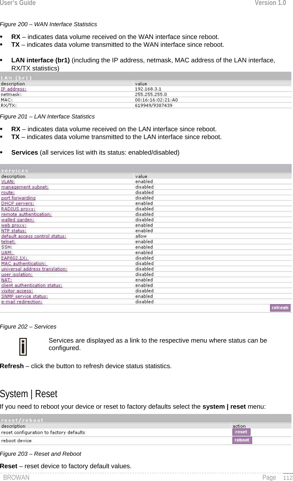 User’s Guide  Version 1.0  Figure 200 – WAN Interface Statistics  RX – indicates data volume received on the WAN interface since reboot.  TX – indicates data volume transmitted to the WAN interface since reboot.   LAN interface (br1) (including the IP address, netmask, MAC address of the LAN interface, RX/TX statistics)  Figure 201 – LAN Interface Statistics  RX – indicates data volume received on the LAN interface since reboot.  TX – indicates data volume transmitted to the LAN interface since reboot.   Services (all services list with its status: enabled/disabled)   Figure 202 – Services  Services are displayed as a link to the respective menu where status can be configured. Refresh – click the button to refresh device status statistics.  System | Reset  If you need to reboot your device or reset to factory defaults select the system | reset menu:  Figure 203 – Reset and Reboot Reset – reset device to factory default values. BROWAN                                                                                                                                               Page   112