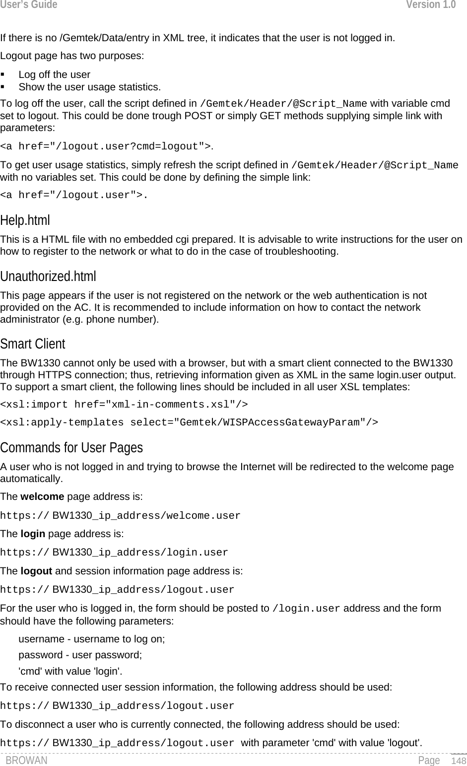 User’s Guide  Version 1.0  If there is no /Gemtek/Data/entry in XML tree, it indicates that the user is not logged in.  Logout page has two purposes:   Log off the user   Show the user usage statistics. To log off the user, call the script defined in /Gemtek/Header/@Script_Name with variable cmd set to logout. This could be done trough POST or simply GET methods supplying simple link with parameters: &lt;a href=&quot;/logout.user?cmd=logout&quot;&gt;. To get user usage statistics, simply refresh the script defined in /Gemtek/Header/@Script_Name with no variables set. This could be done by defining the simple link:  &lt;a href=&quot;/logout.user&quot;&gt;. Help.html This is a HTML file with no embedded cgi prepared. It is advisable to write instructions for the user on how to register to the network or what to do in the case of troubleshooting. Unauthorized.html This page appears if the user is not registered on the network or the web authentication is not provided on the AC. It is recommended to include information on how to contact the network administrator (e.g. phone number). Smart Client The BW1330 cannot only be used with a browser, but with a smart client connected to the BW1330 through HTTPS connection; thus, retrieving information given as XML in the same login.user output. To support a smart client, the following lines should be included in all user XSL templates: &lt;xsl:import href=&quot;xml-in-comments.xsl&quot;/&gt; &lt;xsl:apply-templates select=&quot;Gemtek/WISPAccessGatewayParam&quot;/&gt; Commands for User Pages A user who is not logged in and trying to browse the Internet will be redirected to the welcome page automatically. The welcome page address is: https:// BW1330_ip_address/welcome.user The login page address is: https:// BW1330_ip_address/login.user The logout and session information page address is: https:// BW1330_ip_address/logout.user For the user who is logged in, the form should be posted to /login.user address and the form should have the following parameters: username - username to log on; password - user password; &apos;cmd&apos; with value &apos;login&apos;. To receive connected user session information, the following address should be used: https:// BW1330_ip_address/logout.user To disconnect a user who is currently connected, the following address should be used: BROWAN                                                                                                                                               Page https:// BW1330_ip_address/logout.user with parameter &apos;cmd&apos; with value &apos;logout&apos;.   148