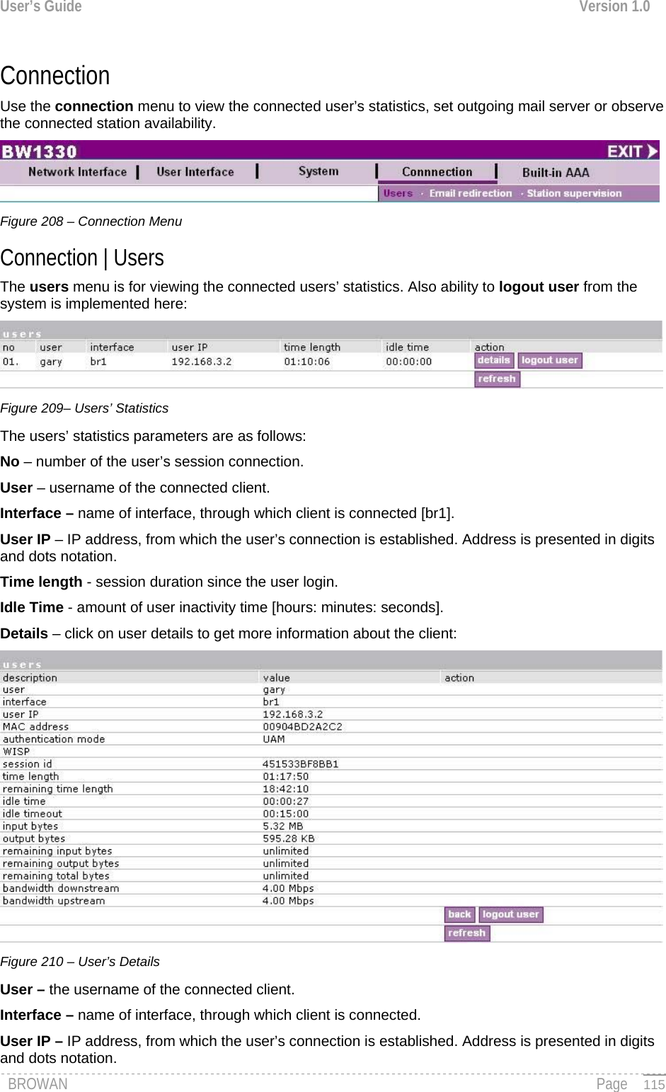 User’s Guide  Version 1.0  Connection  Use the connection menu to view the connected user’s statistics, set outgoing mail server or observe the connected station availability.  Figure 208 – Connection Menu Connection | Users  The users menu is for viewing the connected users’ statistics. Also ability to logout user from the system is implemented here:  Figure 209– Users’ Statistics The users’ statistics parameters are as follows: No – number of the user’s session connection. User – username of the connected client. Interface – name of interface, through which client is connected [br1]. User IP – IP address, from which the user’s connection is established. Address is presented in digits and dots notation. Time length - session duration since the user login. Idle Time - amount of user inactivity time [hours: minutes: seconds]. Details – click on user details to get more information about the client:  Figure 210 – User’s Details User – the username of the connected client. Interface – name of interface, through which client is connected. User IP – IP address, from which the user’s connection is established. Address is presented in digits and dots notation. BROWAN                                                                                                                                               Page   115