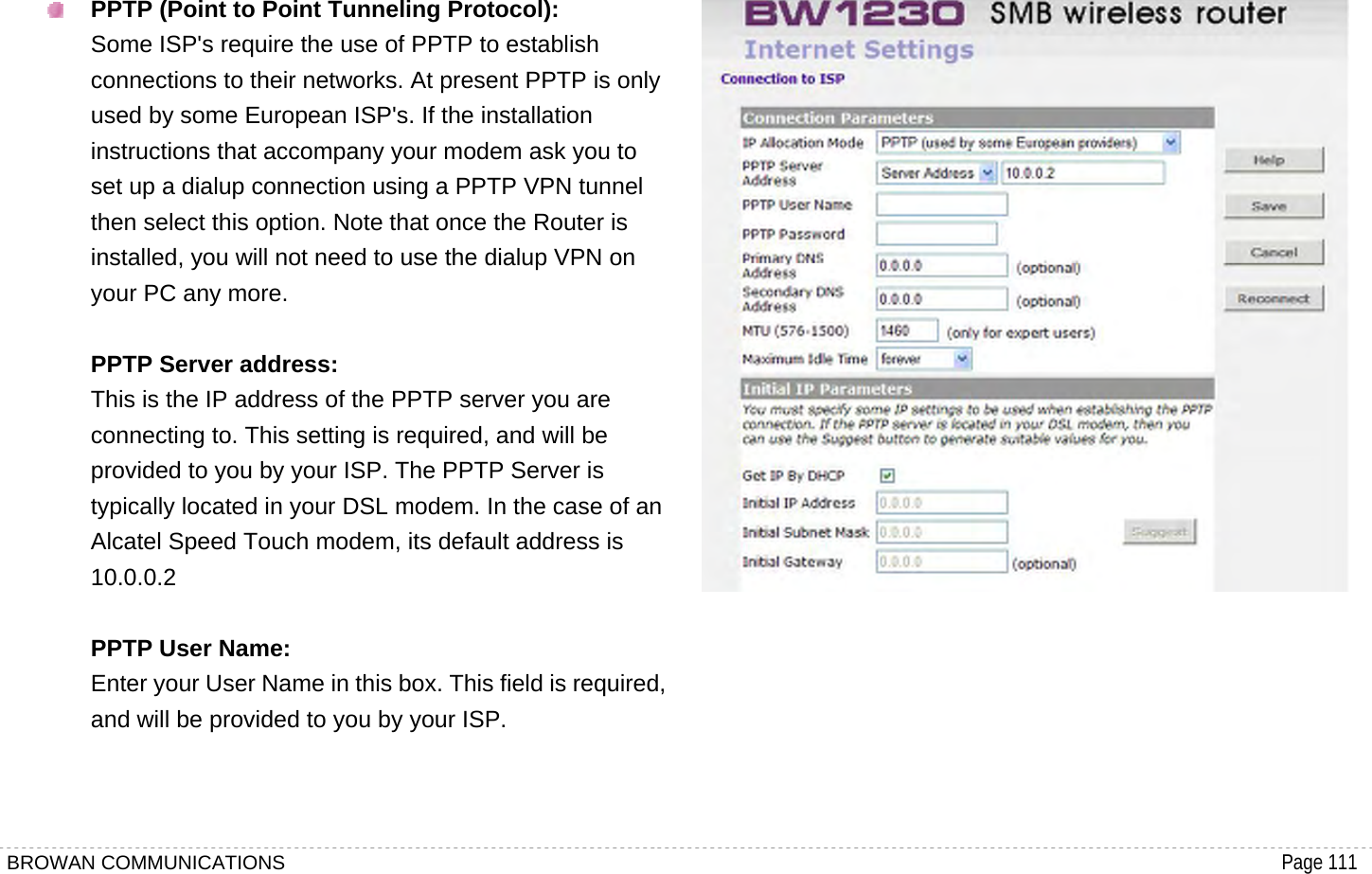 BROWAN COMMUNICATIONS                                                                                           Page 111   PPTP (Point to Point Tunneling Protocol): Some ISP&apos;s require the use of PPTP to establish connections to their networks. At present PPTP is only used by some European ISP&apos;s. If the installation instructions that accompany your modem ask you to set up a dialup connection using a PPTP VPN tunnel then select this option. Note that once the Router is installed, you will not need to use the dialup VPN on your PC any more.  PPTP Server address: This is the IP address of the PPTP server you are connecting to. This setting is required, and will be provided to you by your ISP. The PPTP Server is typically located in your DSL modem. In the case of an Alcatel Speed Touch modem, its default address is 10.0.0.2  PPTP User Name: Enter your User Name in this box. This field is required, and will be provided to you by your ISP.          