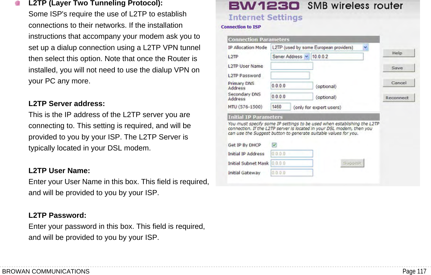 BROWAN COMMUNICATIONS                                                                                           Page 117   L2TP (Layer Two Tunneling Protocol): Some ISP&apos;s require the use of L2TP to establish connections to their networks. If the installation instructions that accompany your modem ask you to set up a dialup connection using a L2TP VPN tunnel then select this option. Note that once the Router is installed, you will not need to use the dialup VPN on your PC any more.  L2TP Server address: This is the IP address of the L2TP server you are connecting to. This setting is required, and will be provided to you by your ISP. The L2TP Server is typically located in your DSL modem.  L2TP User Name: Enter your User Name in this box. This field is required, and will be provided to you by your ISP.  L2TP Password: Enter your password in this box. This field is required, and will be provided to you by your ISP.   