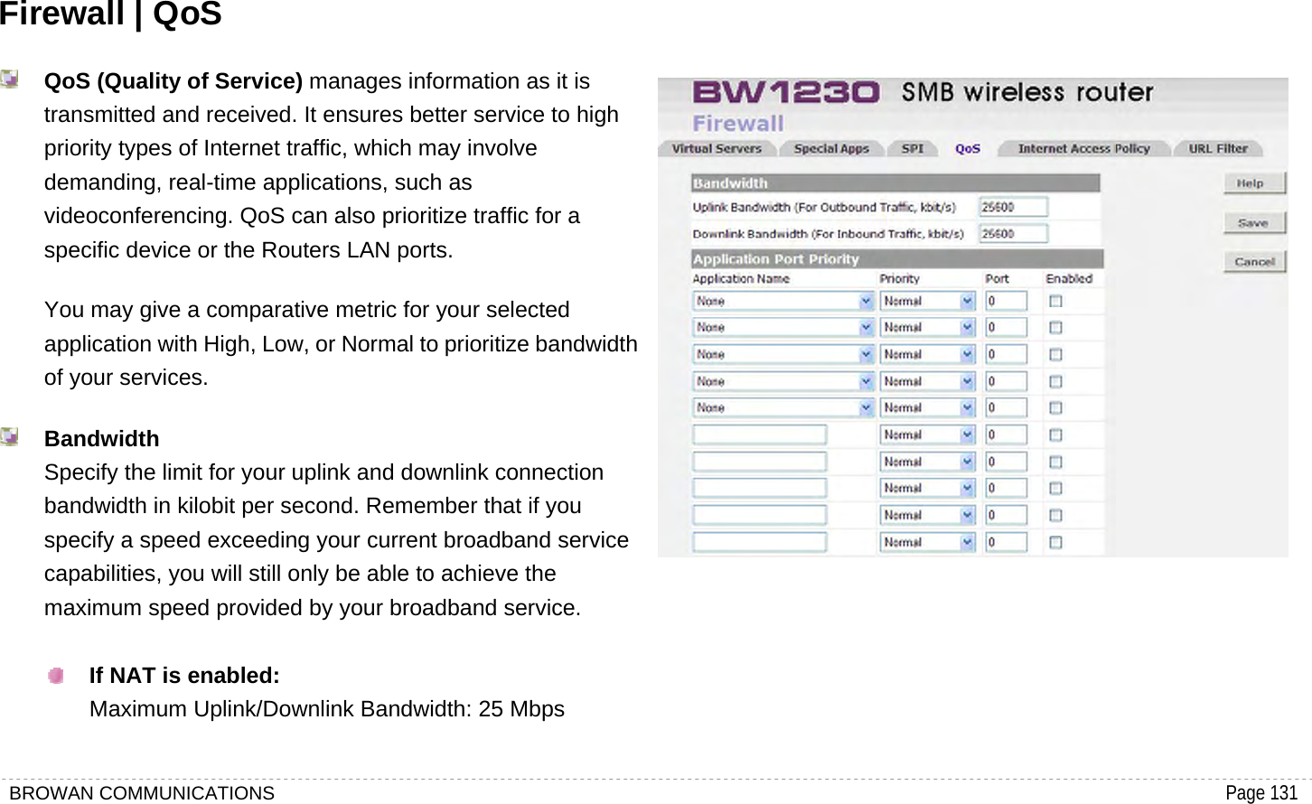 BROWAN COMMUNICATIONS                                                                                           Page 131  Firewall | QoS  QoS (Quality of Service) manages information as it is transmitted and received. It ensures better service to high priority types of Internet traffic, which may involve demanding, real-time applications, such as videoconferencing. QoS can also prioritize traffic for a specific device or the Routers LAN ports.   You may give a comparative metric for your selected application with High, Low, or Normal to prioritize bandwidth of your services.  Bandwidth Specify the limit for your uplink and downlink connection bandwidth in kilobit per second. Remember that if you specify a speed exceeding your current broadband service capabilities, you will still only be able to achieve the maximum speed provided by your broadband service.   If NAT is enabled: Maximum Uplink/Downlink Bandwidth: 25 Mbps       