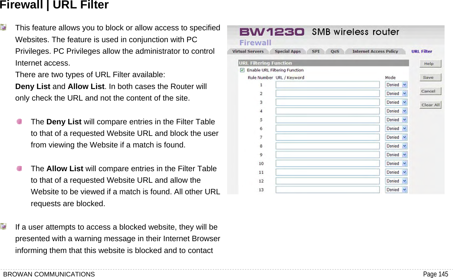 BROWAN COMMUNICATIONS                                                                                           Page 145  Firewall | URL Filter   This feature allows you to block or allow access to specified Websites. The feature is used in conjunction with PC Privileges. PC Privileges allow the administrator to control Internet access.   There are two types of URL Filter available:   Deny List and Allow List. In both cases the Router will only check the URL and not the content of the site.   The Deny List will compare entries in the Filter Table to that of a requested Website URL and block the user from viewing the Website if a match is found.   The Allow List will compare entries in the Filter Table to that of a requested Website URL and allow the Website to be viewed if a match is found. All other URL requests are blocked.    If a user attempts to access a blocked website, they will be presented with a warning message in their Internet Browser informing them that this website is blocked and to contact  