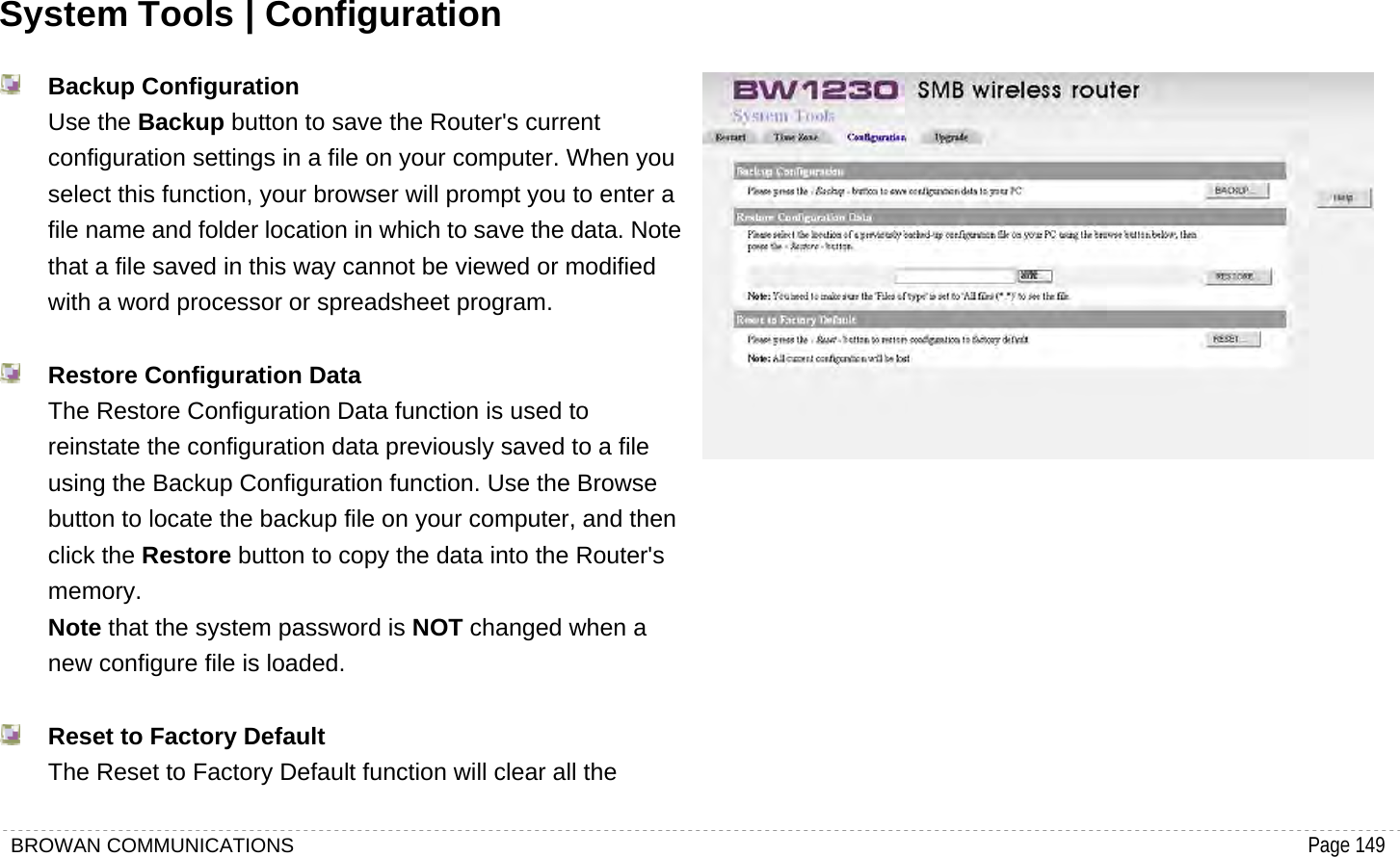 BROWAN COMMUNICATIONS                                                                                           Page 149  System Tools | Configuration  Backup Configuration Use the Backup button to save the Router&apos;s current configuration settings in a file on your computer. When you select this function, your browser will prompt you to enter a file name and folder location in which to save the data. Note that a file saved in this way cannot be viewed or modified with a word processor or spreadsheet program.     Restore Configuration Data The Restore Configuration Data function is used to reinstate the configuration data previously saved to a file using the Backup Configuration function. Use the Browse button to locate the backup file on your computer, and then click the Restore button to copy the data into the Router&apos;s memory.  Note that the system password is NOT changed when a new configure file is loaded.     Reset to Factory Default The Reset to Factory Default function will clear all the  