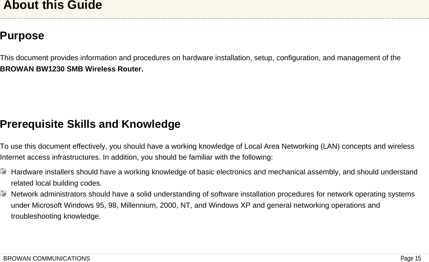 BROWAN COMMUNICATIONS                                                                                           Page 15  Purpose This document provides information and procedures on hardware installation, setup, configuration, and management of the BROWAN BW1230 SMB Wireless Router.    Prerequisite Skills and Knowledge To use this document effectively, you should have a working knowledge of Local Area Networking (LAN) concepts and wireless Internet access infrastructures. In addition, you should be familiar with the following:   Hardware installers should have a working knowledge of basic electronics and mechanical assembly, and should understand related local building codes.   Network administrators should have a solid understanding of software installation procedures for network operating systems under Microsoft Windows 95, 98, Millennium, 2000, NT, and Windows XP and general networking operations and troubleshooting knowledge. About this Guide 