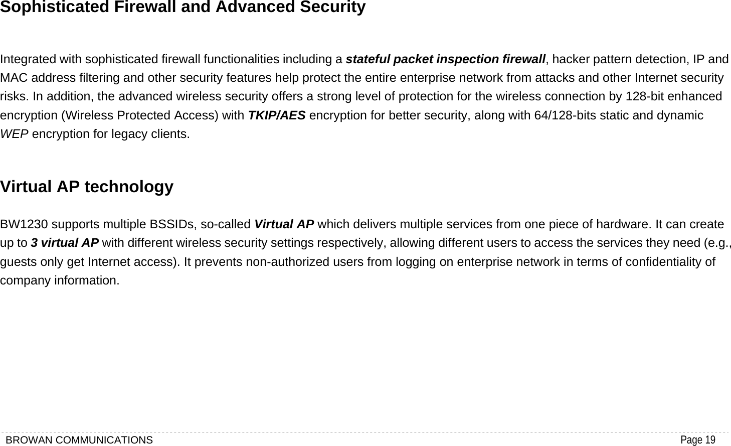 BROWAN COMMUNICATIONS                                                                                           Page 19  Sophisticated Firewall and Advanced Security Integrated with sophisticated firewall functionalities including a stateful packet inspection firewall, hacker pattern detection, IP and MAC address filtering and other security features help protect the entire enterprise network from attacks and other Internet security risks. In addition, the advanced wireless security offers a strong level of protection for the wireless connection by 128-bit enhanced encryption (Wireless Protected Access) with TKIP/AES encryption for better security, along with 64/128-bits static and dynamic WEP encryption for legacy clients. Virtual AP technology BW1230 supports multiple BSSIDs, so-called Virtual AP which delivers multiple services from one piece of hardware. It can create up to 3 virtual AP with different wireless security settings respectively, allowing different users to access the services they need (e.g., guests only get Internet access). It prevents non-authorized users from logging on enterprise network in terms of confidentiality of company information.         