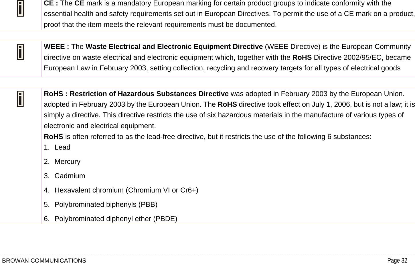 BROWAN COMMUNICATIONS                                                                                           Page 32   CE : The CE mark is a mandatory European marking for certain product groups to indicate conformity with the essential health and safety requirements set out in European Directives. To permit the use of a CE mark on a product, proof that the item meets the relevant requirements must be documented.   WEEE : The Waste Electrical and Electronic Equipment Directive (WEEE Directive) is the European Community directive on waste electrical and electronic equipment which, together with the RoHS Directive 2002/95/EC, became European Law in February 2003, setting collection, recycling and recovery targets for all types of electrical goods   RoHS : Restriction of Hazardous Substances Directive was adopted in February 2003 by the European Union. adopted in February 2003 by the European Union. The RoHS directive took effect on July 1, 2006, but is not a law; it is simply a directive. This directive restricts the use of six hazardous materials in the manufacture of various types of electronic and electrical equipment. RoHS is often referred to as the lead-free directive, but it restricts the use of the following 6 substances: 1. Lead  2. Mercury  3. Cadmium  4. Hexavalent chromium (Chromium VI or Cr6+)   5.  Polybrominated biphenyls (PBB)   6. Polybrominated diphenyl ether (PBDE)  