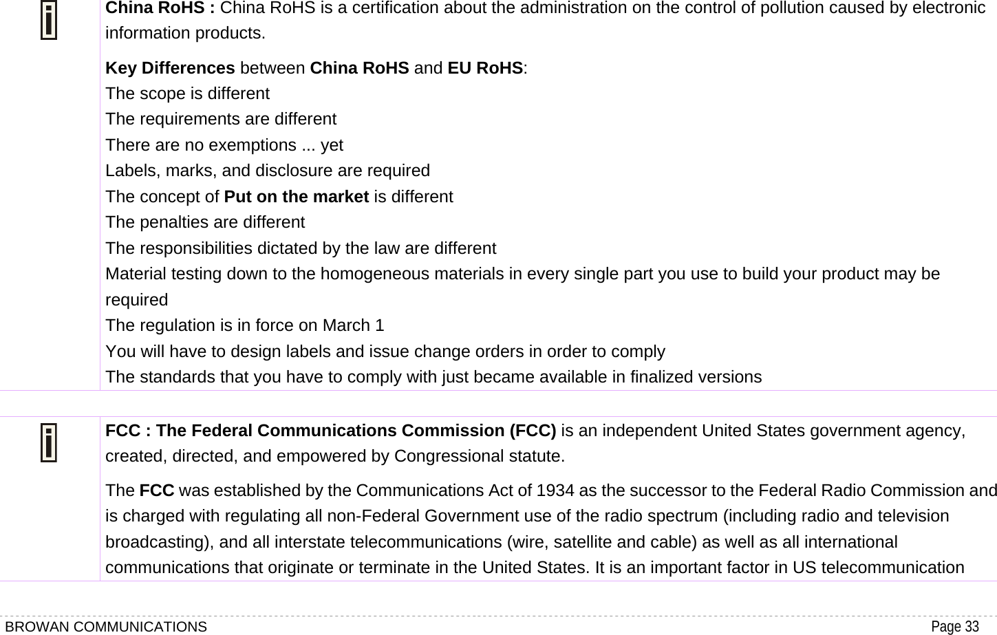 BROWAN COMMUNICATIONS                                                                                           Page 33   China RoHS : China RoHS is a certification about the administration on the control of pollution caused by electronic information products. Key Differences between China RoHS and EU RoHS:  The scope is different   The requirements are different   There are no exemptions ... yet   Labels, marks, and disclosure are required   The concept of Put on the market is different   The penalties are different   The responsibilities dictated by the law are different   Material testing down to the homogeneous materials in every single part you use to build your product may be required  The regulation is in force on March 1   You will have to design labels and issue change orders in order to comply   The standards that you have to comply with just became available in finalized versions   FCC : The Federal Communications Commission (FCC) is an independent United States government agency, created, directed, and empowered by Congressional statute. The FCC was established by the Communications Act of 1934 as the successor to the Federal Radio Commission and is charged with regulating all non-Federal Government use of the radio spectrum (including radio and television broadcasting), and all interstate telecommunications (wire, satellite and cable) as well as all international communications that originate or terminate in the United States. It is an important factor in US telecommunication 