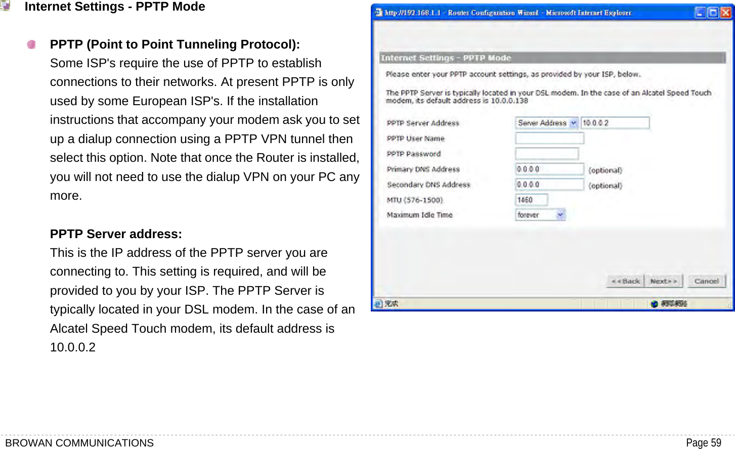 BROWAN COMMUNICATIONS                                                                                           Page 59    Internet Settings - PPTP Mode   PPTP (Point to Point Tunneling Protocol): Some ISP&apos;s require the use of PPTP to establish connections to their networks. At present PPTP is only used by some European ISP&apos;s. If the installation instructions that accompany your modem ask you to set up a dialup connection using a PPTP VPN tunnel then select this option. Note that once the Router is installed, you will not need to use the dialup VPN on your PC any more.  PPTP Server address: This is the IP address of the PPTP server you are connecting to. This setting is required, and will be provided to you by your ISP. The PPTP Server is typically located in your DSL modem. In the case of an Alcatel Speed Touch modem, its default address is 10.0.0.2          