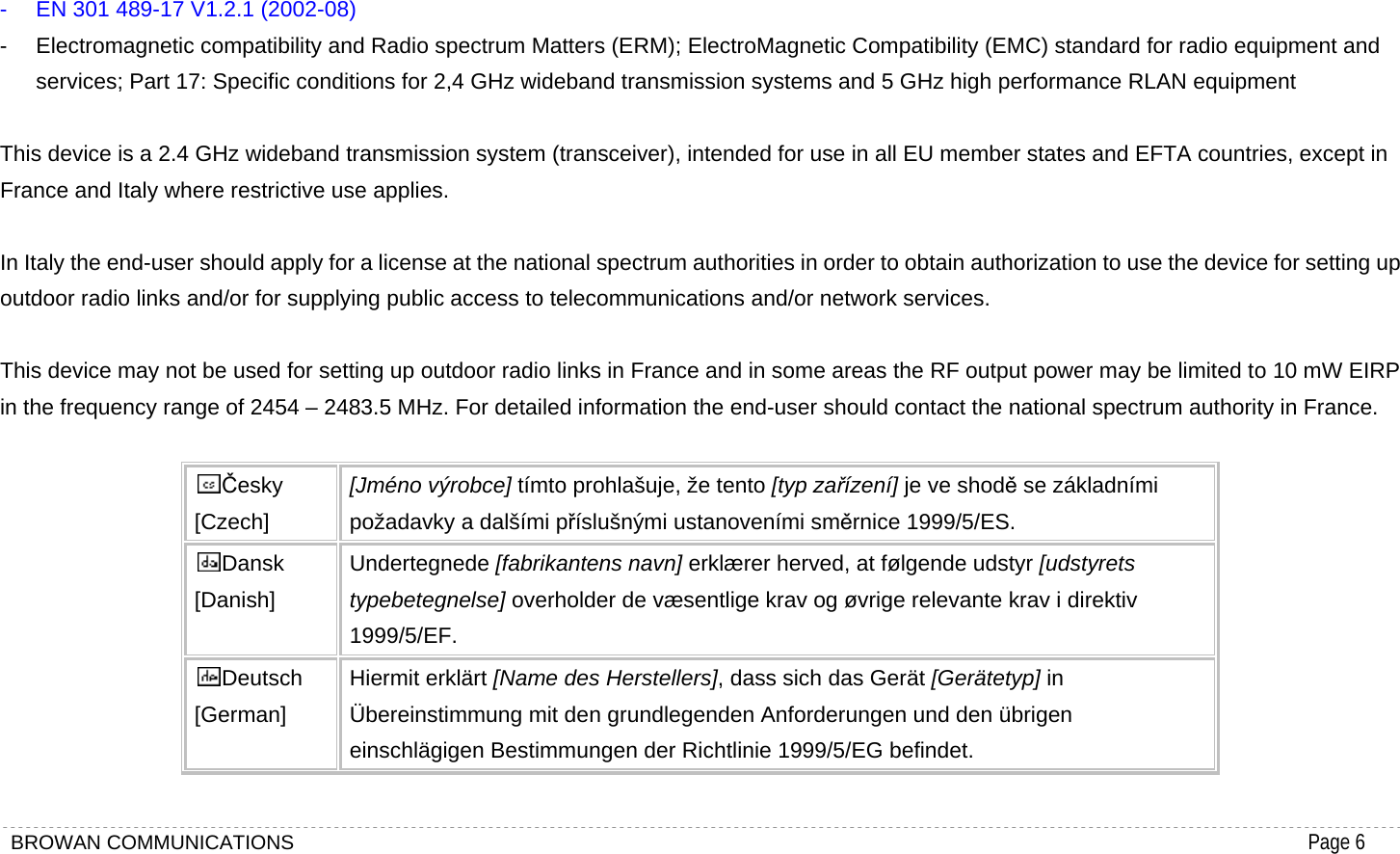 BROWAN COMMUNICATIONS                                                                                           Page 6   -  EN 301 489-17 V1.2.1 (2002-08)   -  Electromagnetic compatibility and Radio spectrum Matters (ERM); ElectroMagnetic Compatibility (EMC) standard for radio equipment and services; Part 17: Specific conditions for 2,4 GHz wideband transmission systems and 5 GHz high performance RLAN equipment  This device is a 2.4 GHz wideband transmission system (transceiver), intended for use in all EU member states and EFTA countries, except in France and Italy where restrictive use applies.  In Italy the end-user should apply for a license at the national spectrum authorities in order to obtain authorization to use the device for setting up outdoor radio links and/or for supplying public access to telecommunications and/or network services.  This device may not be used for setting up outdoor radio links in France and in some areas the RF output power may be limited to 10 mW EIRP in the frequency range of 2454 – 2483.5 MHz. For detailed information the end-user should contact the national spectrum authority in France.  Česky [Czech] [Jméno výrobce] tímto prohlašuje, že tento [typ zařízení] je ve shodě se základními požadavky a dalšími příslušnými ustanoveními směrnice 1999/5/ES. Dansk [Danish] Undertegnede [fabrikantens navn] erklærer herved, at følgende udstyr [udstyrets typebetegnelse] overholder de væsentlige krav og øvrige relevante krav i direktiv 1999/5/EF. Deutsch [German] Hiermit erklärt [Name des Herstellers], dass sich das Gerät [Gerätetyp] in Übereinstimmung mit den grundlegenden Anforderungen und den übrigen einschlägigen Bestimmungen der Richtlinie 1999/5/EG befindet. 
