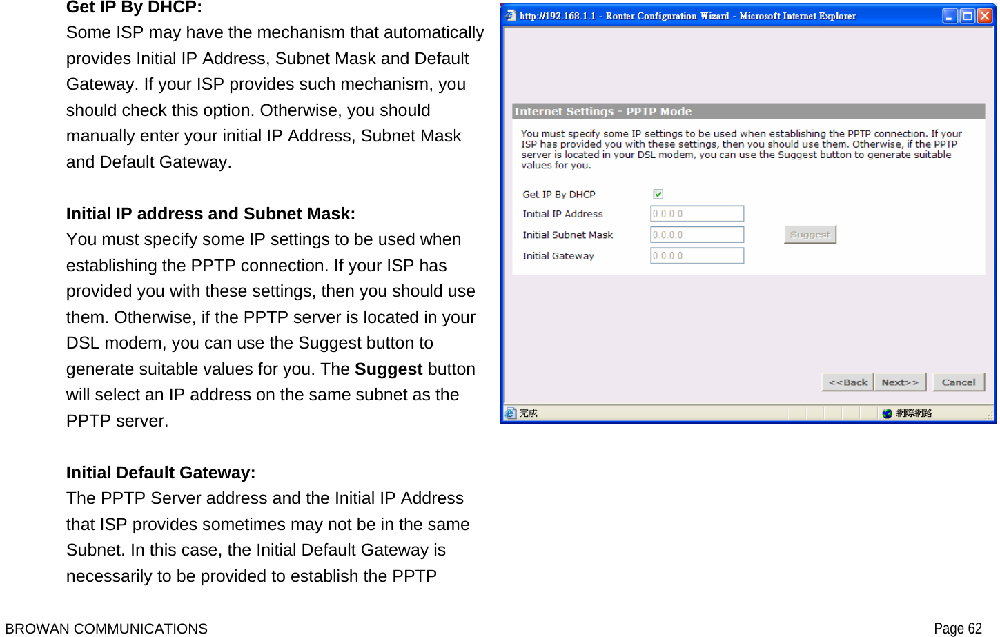 BROWAN COMMUNICATIONS                                                                                           Page 62  Get IP By DHCP: Some ISP may have the mechanism that automatically provides Initial IP Address, Subnet Mask and Default Gateway. If your ISP provides such mechanism, you should check this option. Otherwise, you should manually enter your initial IP Address, Subnet Mask and Default Gateway.  Initial IP address and Subnet Mask: You must specify some IP settings to be used when establishing the PPTP connection. If your ISP has provided you with these settings, then you should use them. Otherwise, if the PPTP server is located in your DSL modem, you can use the Suggest button to generate suitable values for you. The Suggest button will select an IP address on the same subnet as the PPTP server.  Initial Default Gateway: The PPTP Server address and the Initial IP Address that ISP provides sometimes may not be in the same Subnet. In this case, the Initial Default Gateway is necessarily to be provided to establish the PPTP  