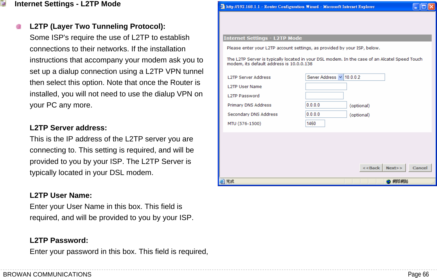 BROWAN COMMUNICATIONS                                                                                           Page 66   Internet Settings - L2TP Mode   L2TP (Layer Two Tunneling Protocol): Some ISP&apos;s require the use of L2TP to establish connections to their networks. If the installation instructions that accompany your modem ask you to set up a dialup connection using a L2TP VPN tunnel then select this option. Note that once the Router is installed, you will not need to use the dialup VPN on your PC any more.  L2TP Server address: This is the IP address of the L2TP server you are connecting to. This setting is required, and will be provided to you by your ISP. The L2TP Server is typically located in your DSL modem.  L2TP User Name: Enter your User Name in this box. This field is required, and will be provided to you by your ISP.  L2TP Password: Enter your password in this box. This field is required,  