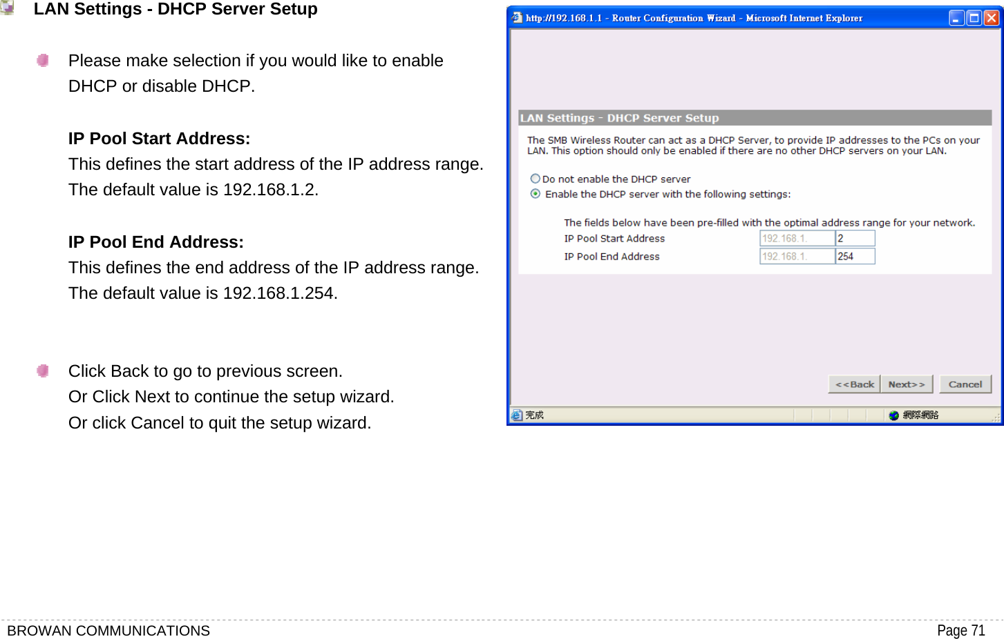 BROWAN COMMUNICATIONS                                                                                           Page 71   LAN Settings - DHCP Server Setup    Please make selection if you would like to enable DHCP or disable DHCP.  IP Pool Start Address: This defines the start address of the IP address range. The default value is 192.168.1.2.  IP Pool End Address: This defines the end address of the IP address range. The default value is 192.168.1.254.     Click Back to go to previous screen. Or Click Next to continue the setup wizard. Or click Cancel to quit the setup wizard.      
