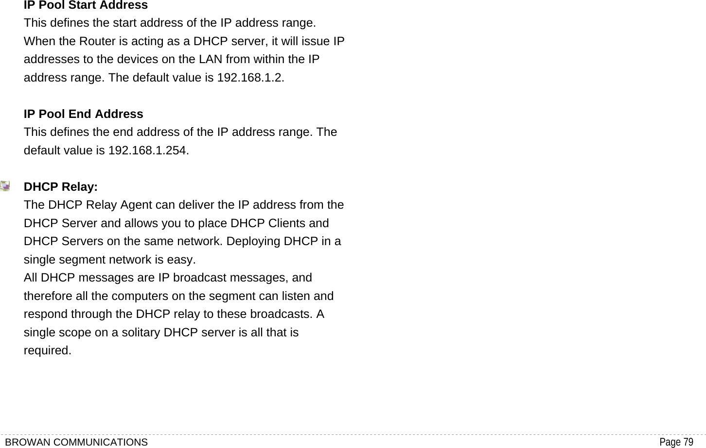BROWAN COMMUNICATIONS                                                                                           Page 79  IP Pool Start Address This defines the start address of the IP address range. When the Router is acting as a DHCP server, it will issue IP addresses to the devices on the LAN from within the IP address range. The default value is 192.168.1.2.  IP Pool End Address  This defines the end address of the IP address range. The default value is 192.168.1.254.   DHCP Relay: The DHCP Relay Agent can deliver the IP address from the DHCP Server and allows you to place DHCP Clients and DHCP Servers on the same network. Deploying DHCP in a single segment network is easy.   All DHCP messages are IP broadcast messages, and therefore all the computers on the segment can listen and respond through the DHCP relay to these broadcasts. A single scope on a solitary DHCP server is all that is required.    