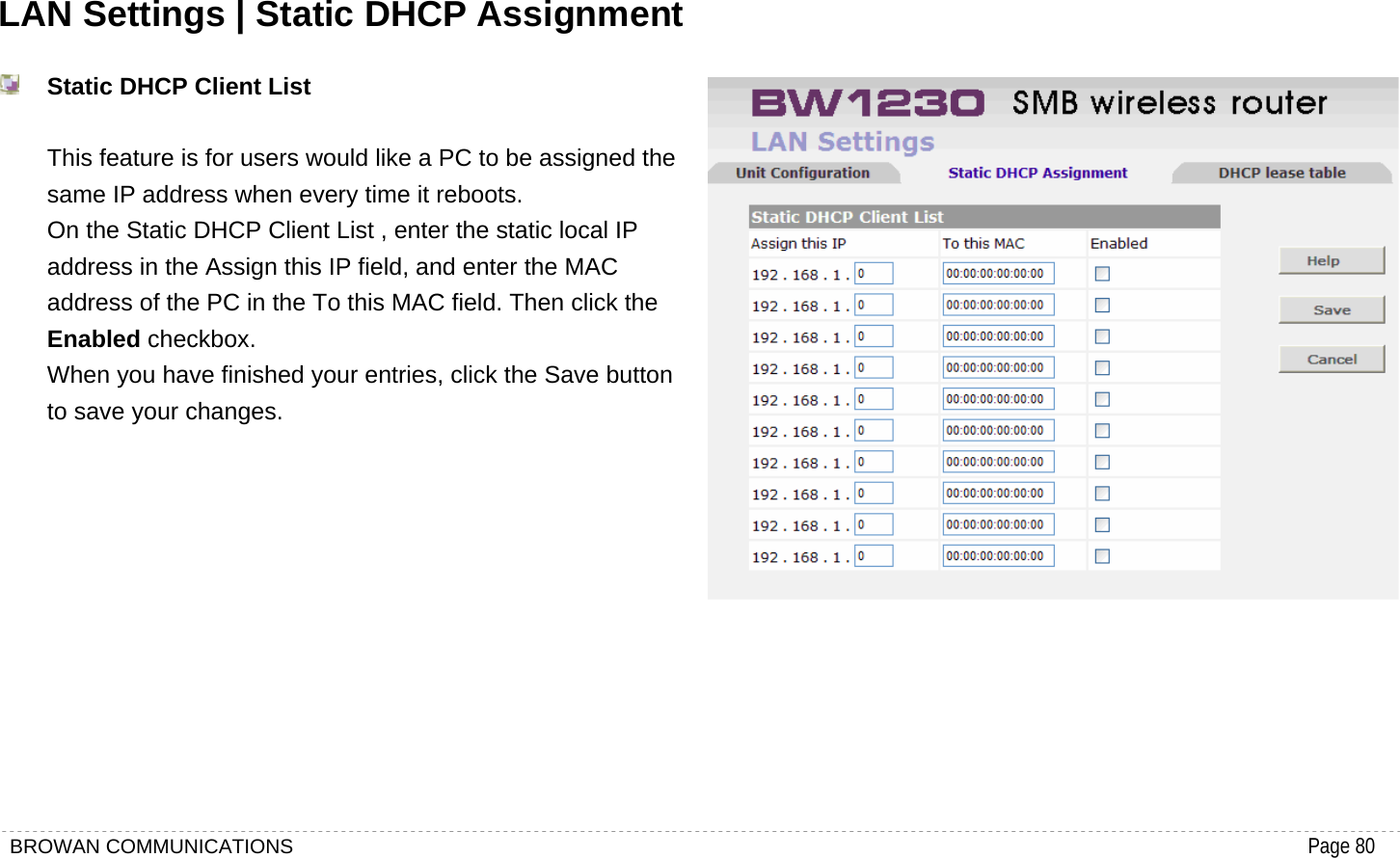 BROWAN COMMUNICATIONS                                                                                           Page 80  LAN Settings | Static DHCP Assignment  Static DHCP Client List  This feature is for users would like a PC to be assigned the same IP address when every time it reboots. On the Static DHCP Client List , enter the static local IP address in the Assign this IP field, and enter the MAC address of the PC in the To this MAC field. Then click the Enabled checkbox.   When you have finished your entries, click the Save button to save your changes.         