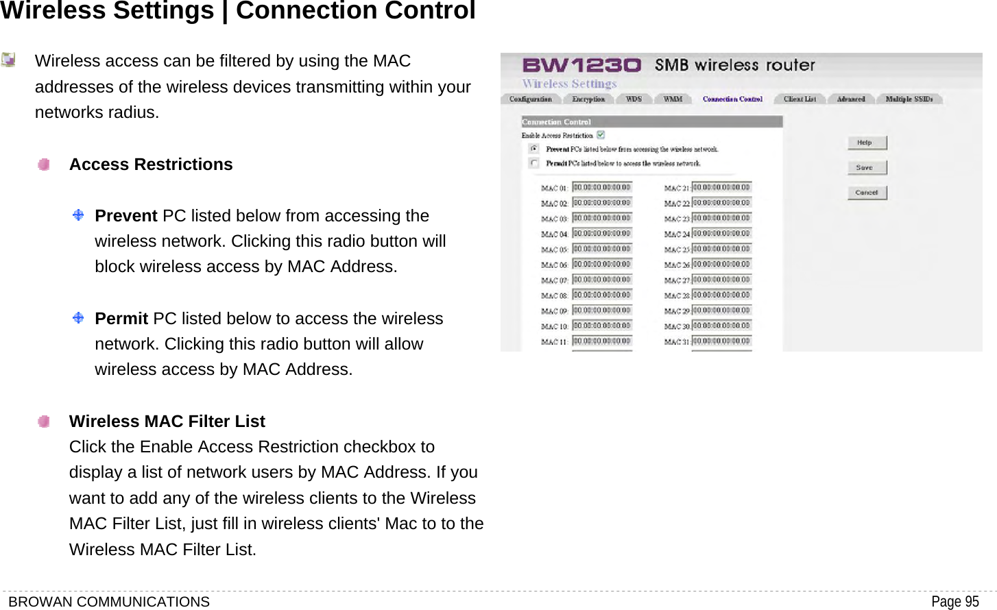 BROWAN COMMUNICATIONS                                                                                           Page 95  Wireless Settings | Connection Control   Wireless access can be filtered by using the MAC addresses of the wireless devices transmitting within your networks radius.     Access Restrictions     Prevent PC listed below from accessing the wireless network. Clicking this radio button will block wireless access by MAC Address.     Permit PC listed below to access the wireless network. Clicking this radio button will allow wireless access by MAC Address.     Wireless MAC Filter List   Click the Enable Access Restriction checkbox to display a list of network users by MAC Address. If you want to add any of the wireless clients to the Wireless MAC Filter List, just fill in wireless clients&apos; Mac to to the Wireless MAC Filter List.  