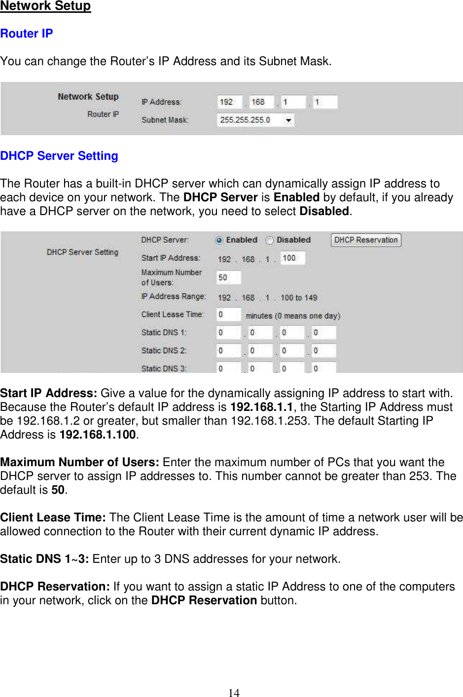 14 Network Setup  Router IP  You can change the Router’s IP Address and its Subnet Mask.    DHCP Server Setting  The Router has a built-in DHCP server which can dynamically assign IP address to each device on your network. The DHCP Server is Enabled by default, if you already have a DHCP server on the network, you need to select Disabled.    Start IP Address: Give a value for the dynamically assigning IP address to start with. Because the Router’s default IP address is 192.168.1.1, the Starting IP Address must be 192.168.1.2 or greater, but smaller than 192.168.1.253. The default Starting IP Address is 192.168.1.100.  Maximum Number of Users: Enter the maximum number of PCs that you want the DHCP server to assign IP addresses to. This number cannot be greater than 253. The default is 50.  Client Lease Time: The Client Lease Time is the amount of time a network user will be allowed connection to the Router with their current dynamic IP address.  Static DNS 1~3: Enter up to 3 DNS addresses for your network.  DHCP Reservation: If you want to assign a static IP Address to one of the computers in your network, click on the DHCP Reservation button.  