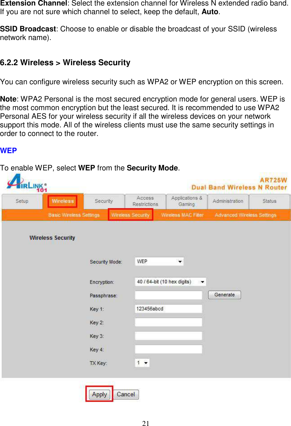21  Extension Channel: Select the extension channel for Wireless N extended radio band. If you are not sure which channel to select, keep the default, Auto.  SSID Broadcast: Choose to enable or disable the broadcast of your SSID (wireless network name).  6.2.2 Wireless &gt; Wireless Security  You can configure wireless security such as WPA2 or WEP encryption on this screen.  Note: WPA2 Personal is the most secured encryption mode for general users. WEP is the most common encryption but the least secured. It is recommended to use WPA2 Personal AES for your wireless security if all the wireless devices on your network support this mode. All of the wireless clients must use the same security settings in order to connect to the router.  WEP  To enable WEP, select WEP from the Security Mode.   